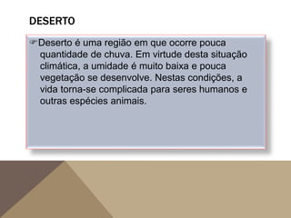 DESERTO
Deserto é uma região em que ocorre pouca
quantidade de chuva. Em virtude desta situação
climática, a umidade é muito baixa e pouca
vegetação se desenvolve. Nestas condições, a
vida torna-se complicada para seres humanos e
outras espécies animais.
 