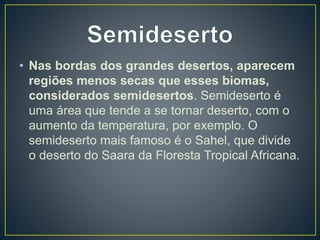 • Nas bordas dos grandes desertos, aparecem
regiões menos secas que esses biomas,
considerados semidesertos. Semideserto é
uma área que tende a se tornar deserto, com o
aumento da temperatura, por exemplo. O
semideserto mais famoso é o Sahel, que divide
o deserto do Saara da Floresta Tropical Africana.
 
