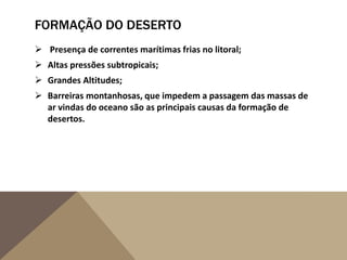 FORMAÇÃO DO DESERTO
 Presença de correntes marítimas frias no litoral;
 Altas pressões subtropicais;
 Grandes Altitudes;
 Barreiras montanhosas, que impedem a passagem das massas de
ar vindas do oceano são as principais causas da formação de
desertos.
 