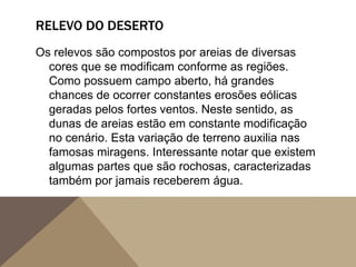 RELEVO DO DESERTO
Os relevos são compostos por areias de diversas
cores que se modificam conforme as regiões.
Como possuem campo aberto, há grandes
chances de ocorrer constantes erosões eólicas
geradas pelos fortes ventos. Neste sentido, as
dunas de areias estão em constante modificação
no cenário. Esta variação de terreno auxilia nas
famosas miragens. Interessante notar que existem
algumas partes que são rochosas, caracterizadas
também por jamais receberem água.
 