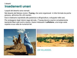 I deserti 
IInnsseeddiiaammeennttii uummaannii 
I popoli del deserto sono nomadi. 
Nel deserto del Sahara vivono i Tuareg, che sono organizzati in tribù formate da poche 
persone, all'incirca 30 o 40 membri. 
Essi si dedicano soprattutto alla pastorizia e all'agricoltura, sviluppata nelle oasi. 
Per proteggersi dagli intensi raggi del sole, i Tuareg devono coprirsi completamente 
lasciando liberi solo occhi e bocca. Usano indossare il caffettano, una lunga veste 
coperta a sua volta da numerosi teli. 
UN VILLAGGIO. 
 