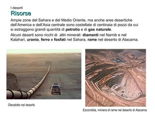 I deserti 
RRiissoorrssee 
Ampie zone del Sahara e del Medio Oriente, ma anche aree desertiche 
dell’America e dell’Asia centrale sono costellate di centinaia di pozzi da cui 
si estraggono grandi quantità di petrolio e di gas naturale. 
Alcuni deserti sono ricchi di altri minerali: diamanti nel Namib e nel 
Kalahari, uranio, ferro e fosfati nel Sahara, rame nel deserto di Atacama. 
Escondida, miniera di rame nel deserto di Atacama 
Oleodotto nel deserto 
