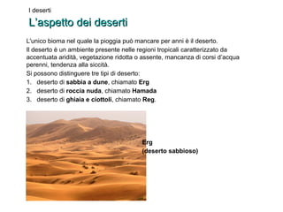 I deserti 
LL’’aassppeettttoo ddeeii ddeesseerrttii 
L'unico bioma nel quale la pioggia può mancare per anni è il deserto. 
Il deserto è un ambiente presente nelle regioni tropicali caratterizzato da 
accentuata aridità, vegetazione ridotta o assente, mancanza di corsi d’acqua 
perenni, tendenza alla siccità. 
Si possono distinguere tre tipi di deserto: 
1. deserto di sabbia a dune, chiamato Erg 
2. deserto di roccia nuda, chiamato Hamada 
3. deserto di ghiaia e ciottoli, chiamato Reg. 
Erg 
(deserto sabbioso) 
 
