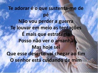 Te adorar é o que sustenta-me de
pé
Não vou perder a guerra
Te louvar em meio as tentações
É mais que estratégia
Posso não ver o amanhã
Mas hoje sei
Que esse deserto vai chegar ao fim
O senhor está cuidando de mim
 