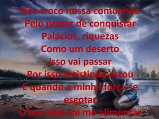 Não troco nossa comunhão
Pelo prazer de conquistar
Palácios, riquezas
Como um deserto
Isso vai passar
Por isso resistindo estou
E quando a minha força se
esgotar
O teu anjo vai me alimentar
 