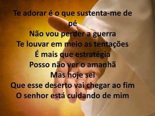 Te adorar é o que sustenta-me de
pé
Não vou perder a guerra
Te louvar em meio as tentações
É mais que estratégia
Posso não ver o amanhã
Mas hoje sei
Que esse deserto vai chegar ao fim
O senhor está cuidando de mim
 
