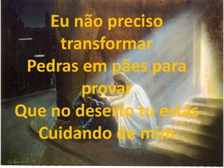 Eu não preciso
transformar
Pedras em pães para
provar
Que no deserto tu estás
Cuidando de mim
 