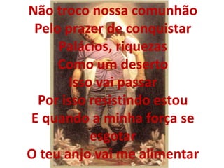 Não troco nossa comunhão
Pelo prazer de conquistar
Palácios, riquezas
Como um deserto
Isso vai passar
Por isso resistindo estou
E quando a minha força se
esgotar
O teu anjo vai me alimentar
 