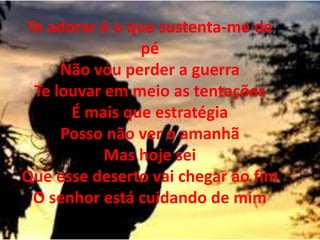 Te adorar é o que sustenta-me de
pé
Não vou perder a guerra
Te louvar em meio as tentações
É mais que estratégia
Posso não ver o amanhã
Mas hoje sei
Que esse deserto vai chegar ao fim
O senhor está cuidando de mim
 