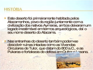 Este deserto foi primeiramente habitada pelos Atacamenhos, povo da região juntamente com a civilização dos nativos Aymaras, ambos deixaram um legado inestimável em termos arqueológicos, daí o seu nome deserto do Atacama. Nas entranhas do deserto também podem-se descobrir ruínas intactas como as Vivendas Circulares de Tulor, que datam do 800 a.C., e as Pukaras e fortalezas de defesa em Quitor e Lasana. 