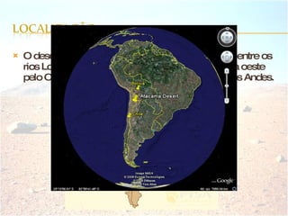 O deserto do Atacama situa-se no norte do Chile, entre os rios Loa e Copiapó. Este deserto está delimitado a oeste pelo Oceano Pacífico e a leste pela Cordilheira dos Andes. 