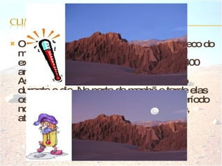 O deserto de Atacama é o mais árido e seco do mundo. Na região central do deserto, por exemplo, existem regiões que ficam até 400 anos sem chuvas. As temperaturas no deserto variam muito durante o dia. Na parte da manhã e tarde elas oscilam entre 25ºC e 32º C. Durante o período nocturno, a temperatura cai bruscamente, atingindo até 25ºC graus negativos.  