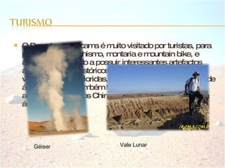 O Deserto do Atacama é muito visitado por turistas, para prática de montanhismo, montaria e mountain bike, e arqueólogos devido a possuir interessantes artefactos arqueológicos e históricos, além de salinas, géisers, vulcões, lagoas coloridas, vales verdejantes e canyons de água cristalina. Também há múmias com mais de 1000 anos deixadas pelos Chinchorros (antigos habitantes da área). Géiser Vale Lunar 