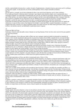 dar-lhe a oportunidade de desenvolver o caráter, levando-a freqüentemente a situações de prova, para testar sua fé e confiança
no Seu amor e poder. A vida de Cristo era de uma conduta perfeita. Estava sempre ensinando ao homem,
Pág. 54
por Sua palavra e exemplo, que ele devia depender de Deus e que nele deveria depositar sua fé e firme confiança.
Cristo sabia que Satanás é mentiroso desde o princípio e que requeria muito domínio próprio ouvir as proposições desse
enganador insultante sem repreendê-lo imediatamente por causa de sua audaciosa presunção. Satanás estava na expectativa de
que o Filho de Deus, em extrema fraqueza e agonia de espírito, dar-lhe-ia uma oportunidade para obter vantagens sobre Ele,
provocando-O a empenhar-Se em controvérsia com ele. Deliberou perverter as palavras de Cristo e arrogar vantagem,
buscando o auxílio dos anjos caídos a fim de usar todo o seu poder para prevalecer contra Ele e dominá-Lo.
O Salvador do mundo não tinha controvérsia com Satanás, já expulso do Céu porque não mais merecia ficar lá. Aquele que
influenciou os anjos de Deus contra o Seu Supremo Governador e contra Seu Filho, o amado Comandante, e recrutou a
simpatia deles para si mesmo, era capaz de qualquer engano. Por quatro mil anos ele tinha estado guerreando contra o governo
de Deus e não perdera nada de sua habilidade ou poder para tentar e enganar.

16
Vitória por Meio de Cristo
Sendo que o homem caído não podia vencer a Satanás na sua força humana, Cristo veio das cortes reais do Céu para ajudá-lo
com Sua força humana
Pág. 55
e divina combinadas. Cristo sabia que Adão no Éden com suas vantagens superiores podia ter enfrentado as tentações de
Satanás e tê-lo vencido. Igualmente sabia que não era possível ao homem fora do Éden, separado da luz e do amor de Deus
desde a queda, resistir às tentações de Satanás na sua própria força. Para trazer esperança ao homem e salvá-lo da completa
ruína, Ele humilhou-Se a ponto de tomar a natureza humana, combinando o Seu poder divino com o humano, a fim de que
pudesse alcançar o homem onde ele estava. Ele obteve para os caídos filhos e filhas de Adão a força, que por si mesmos é
impossível obter, mas em Seu nome poderiam vencer as tentações de Satanás.
O exaltado Filho de Deus, ao assumir a humanidade, aproximou-Se do homem, ficando como o Substituto do pecador.
Identificou-Se com os sofrimentos e aflições dos homens. Foi tentado em todos os pontos como o homem é tentado, para que
pudesse socorrer àqueles que seriam tentados. Cristo venceu em lugar do pecador.
Jacó, na noite de sua visão, contemplou a Terra ligada ao Céu por uma escada que alcançava o trono de Deus. Ele viu os anjos
de Deus, vestidos com vestimentas de brilho celestial, descendo do Céu e subindo ao Céu nessa luminosa escada. O pé da
escada repousava na Terra, enquanto o seu topo alcançava o mais alto dos Céus, tocando no trono de Jeová, O brilho do trono
de Deus irradiava pela escada abaixo e refletia uma luz de glória inexprimível sobre a Terra.
Pág. 56
Essa escada representava a Cristo, que abriu a comunicação entre a Terra e o Céu.
Na humilhação de Cristo, Ele desceu às mais profundas misérias humanas, em simpatia e compaixão pelo homem caído, que
era representado por Jacó, num dos lados da escada, que tocava a Terra, enquanto o topo da escada, que alcançava o Céu,
representava o poder divino de Cristo segurando o Infinito, e assim unia a Terra ao Céu e o homem finito ao infinito Deus.
Através de Cristo a comunicação está aberta entre Deus e o homem. Anjos podem ir e vir do Céu à Terra, com mensagens de
amor ao homem caído, e ajudar aqueles que herdarão a salvação. É através de Cristo, unicamente, que os mensageiros celestes
assistem aos homens.
Adão e Eva, no Éden, foram colocados sob circunstâncias bem favoráveis. Tinham o privilégio da comunhão com Deus e os
anjos. Estavam livres da condenação do pecado. A luz de Deus e dos anjos estava com eles e ao redor deles. O Autor da vida
era o seu professor. Mas eles caíram sob o poder e tentações do manhoso inimigo. Por quatro mil anos Satanás tinha trabalhado
contra o governo de Deus e obtivera força e experiência de tal prática.
Os homens caídos não tinham as vantagens de Adão no Éden. Tinham estado separados de Deus por quatro mil anos. A
sabedoria para entender e o poder para resistir às tentações de Satanás tinham-se tornado cada vez menores. Até parecia que
Satanás reinava triunfantemente sobre a Terra.
Pág. 57
O apetite e a paixão, o amor ao mundo e os pecados insolentes foram as grandes ramificações do mal, das quais cresceram
muitas espécies de crime, violência e corrupção. Satanás foi vencido no seu objetivo de dominar a Cristo consoante ao apetite.
E aqui, no deserto, Cristo alcançou a vitória em favor da humanidade, justamente no ponto do apetite, tornando possível ao
homem, no tempo futuro, em Seu nome, vencer a força do apetite em seu próprio benefício.

17
A Segunda Tentação
Satanás, porém, não estava disposto a cessar os seus esforços até tentar todos os meios para obter a vitória sobre o Redentor do
mundo. Sabia que tudo estava em jogo: seria ele ou Cristo o vitorioso na luta. Para intimidar a Cristo com sua força superior,
ele O levou a Jerusalém e O colocou sobre o pináculo do templo, continuando a assediá-Lo com tentações. De novo exigiu de
Cristo que se Ele na verdade fosse o Filho de Deus, desse-lhe evidência disto, lançando-Se da vertiginosa altura sobre a qual
Ele fora colocado. Instigou Cristo a mostrar Sua confiança no cuidado preservador do Pai, atirando-Se do pináculo do templo.
Na primeira tentação de Satanás quanto à questão do apetite, ele tentou insinuar dúvidas com respeito ao amor de Deus e ao
cuidado por Cristo como Seu Filho, apresentando o ambiente e Sua fome como evidência de que Ele não tinha
Pág. 58


                 www.terceiroanjo.org
            Sua fonte de pesquisa na internet
 