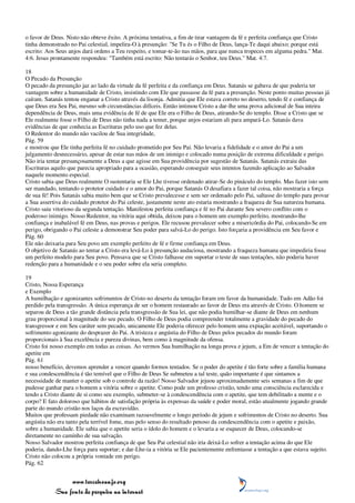 o favor de Deus. Nisto não obteve êxito. A próxima tentativa, a fim de tirar vantagem da fé e perfeita confiança que Cristo
tinha demonstrado no Pai celestial, impelira-O à presunção: "Se Tu és o Filho de Deus, lança-Te daqui abaixo; porque está
escrito: Aos Seus anjos dará ordens a Teu respeito, e tomar-te-ão nas mãos, para que nunca tropeces em alguma pedra." Mat.
4:6. Jesus prontamente respondeu: "Também está escrito: Não tentarás o Senhor, teu Deus." Mat. 4:7.

18
O Pecado da Presunção
O pecado da presunção jaz ao lado da virtude da fé perfeita e da confiança em Deus. Satanás se gabava de que poderia ter
vantagem sobre a humanidade de Cristo, insistindo com Ele que passasse da fé para a presunção. Neste ponto muitas pessoas já
caíram. Satanás tentou enganar a Cristo através da lisonja. Admitia que Ele estava correto no deserto, tendo fé e confiança de
que Deus era Seu Pai, mesmo sob circunstâncias difíceis. Então intimou Cristo a dar-lhe uma prova adicional de Sua inteira
dependência de Deus, mais uma evidência de fé de que Ele era o Filho de Deus, atirando-Se do templo. Disse a Cristo que se
Ele realmente fosse o Filho de Deus não tinha nada a temer, porque anjos estariam ali para ampará-Lo. Satanás dava
evidências de que conhecia as Escrituras pelo uso que fez delas.
O Redentor do mundo não vacilou de Sua integridade,
Pág. 59
e mostrou que Ele tinha perfeita fé no cuidado prometido por Seu Pai. Não levaria a fidelidade e o amor do Pai a um
julgamento desnecessário, apesar de estar nas mãos de um inimigo e colocado numa posição de extrema dificuldade e perigo.
Não iria tentar presunçosamente a Deus a que agisse em Sua providência por sugestão de Satanás. Satanás extraiu das
Escrituras aquilo que parecia apropriado para a ocasião, esperando conseguir seus intentos fazendo aplicação ao Salvador
naquele momento especial.
Cristo sabia que Deus realmente O sustentaria se Ele Lhe tivesse ordenado atirar-Se do pináculo do templo. Mas fazer isto sem
ser mandado, tentando o protetor cuidado e o amor do Pai, porque Satanás O desafiara a fazer tal coisa, não mostraria a força
de sua fé! Pois Satanás sabia muito bem que se Cristo prevalecesse e sem ser ordenado pelo Pai, saltasse do templo para provar
a Sua assertiva do cuidado protetor do Pai celeste, justamente neste ato estaria mostrando a fraqueza de Sua natureza humana.
Cristo saiu vitorioso da segunda tentação. Manifestou perfeita confiança e fé no Pai durante Seu severo conflito com o
poderoso inimigo. Nosso Redentor, na vitória aqui obtida, deixou para o homem um exemplo perfeito, mostrando-lhe
confiança e inabalável fé em Deus, nas provas e perigos. Ele recusou prevalecer sobre a misericórdia do Pai, colocando-Se em
perigo, obrigando o Pai celeste a demonstrar Seu poder para salvá-Lo do perigo. Isto forçaria a providência em Seu favor e
Pág. 60
Ele não deixaria para Seu povo um exemplo perfeito de fé e firme confiança em Deus.
O objetivo de Satanás ao tentar a Cristo era levá-Lo à presunção audaciosa, mostrando a fraqueza humana que impediria fosse
um perfeito modelo para Seu povo. Pensava que se Cristo falhasse em suportar o teste de suas tentações, não poderia haver
redenção para a humanidade e o seu poder sobre ela seria completo.

19
Cristo, Nossa Esperança
e Exemplo
A humilhação e agonizantes sofrimentos de Cristo no deserto da tentação foram em favor da humanidade. Tudo em Adão foi
perdido pela transgressão. A única esperança de ser o homem restaurado ao favor de Deus era através de Cristo. O homem se
separou de Deus a tão grande distância pela transgressão de Sua lei, que não podia humilhar-se diante de Deus em nenhum
grau proporcional à magnitude do seu pecado. O Filho de Deus podia compreender totalmente a gravidade do pecado do
transgressor e em Seu caráter sem pecado, unicamente Ele poderia oferecer pelo homem uma expiação aceitável, suportando o
sofrimento agonizante do desprazer do Pai. A tristeza e angústia do Filho de Deus pelos pecados do mundo foram
proporcionais à Sua excelência e pureza divinas, bem como à magnitude da ofensa.
Cristo foi nosso exemplo em todas as coisas. Ao vermos Sua humilhação na longa prova e jejum, a Em de vencer a tentação do
apetite em
Pág. 61
nosso benefício, devemos aprender a vencer quando formos tentados. Se o poder do apetite é tão forte sobre a família humana
e sua condescendência é tão temível que o Filho de Deus Se submeteu a tal teste, quão importante é que sintamos a
necessidade de manter o apetite sob o controle da razão! Nosso Salvador jejuou aproximadamente seis semanas a fim de que
pudesse ganhar para o homem a vitória sobre o apetite. Como pode um professo cristão, tendo uma consciência esclarecida e
tendo a Cristo diante de si como seu exemplo, submeter-se à condescendência com o apetite, que tem debilitado a mente e o
corpo? E fato doloroso que hábitos de satisfação própria às expensas da saúde e poder moral, estão atualmente jogando grande
parte do mundo cristão nos laços da escravidão.
Muitos que professam piedade não examinam razoavelmente o longo período de jejum e sofrimentos de Cristo no deserto. Sua
angústia não era tanto pela terrível fome, mas pelo senso do resultado penoso da condescendência com o apetite e paixão,
sobre a humanidade. Ele sabia que o apetite seria o ídolo do homem e o levaria a se esquecer de Deus, colocando-se
diretamente no caminho de sua salvação.
Nosso Salvador mostrou perfeita confiança de que Seu Pai celestial não iria deixá-Lo sofrer a tentação acima do que Ele
poderia, dando-Lhe força para suportar; e dar-Lhe-ia a vitória se Ele pacientemente enfrentasse a tentação a que estava sujeito.
Cristo não colocou a própria vontade em perigo.
Pág. 62


                 www.terceiroanjo.org
            Sua fonte de pesquisa na internet
 