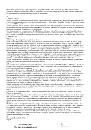 Deus tolerou que Satanás por algum tempo tivesse este poder sobre Seu Filho. Jesus sabia que se Ele preservasse Sua
integridade nesta posição de extrema provação, um anjo de Deus seria enviado para aliviá-Lo, se não houvesse outra maneira.
Ele tomou a natureza humana e foi o representante da humanidade.

20
A Terceira Tentação
Satanás viu que ele não prevaleceu em nada contra Cristo na sua segunda grande tentação. "Novamente, O transportou o diabo
a um monte muito alto; e mostrou-Lhe todos os reinos do mundo e a glória deles. E disse-Lhe: Tudo isto Te darei se, prostrado,
me adorares." Mat. 4:8 e 9.
Nas duas primeiras grandes tentações Satanás não havia revelado seus verdadeiros propósitos ou seu caráter; ele afirmava ser
um mensageiro exaltado das cortes do Céu, mas agora tira seu disfarce. Apresentou a Cristo todos os reinos do mundo na mais
atrativa luz, enquanto se dizia ser o príncipe deste mundo.
Essa última tentação era a mais persuasiva das três. Satanás sabia que a vida de Cristo deveria ser de tristezas, dificuldades e
conflitos. Ele pensou que poderia aproveitar-se desse fato para subornar Cristo a renunciar à Sua integridade. Satanás usou
toda a sua força nessa última tentação, pois este último esforço iria decidir seu destino, quem seria vitorioso. Ele afirmava que
o mundo era seu
Pág. 63
domínio e que ele era o príncipe das potestades do ar.
Levou Jesus ao topo de um monte muito alto e apresentou-Lhe uma visão panorâmica de todos os reinos do mundo, que por
muito tempo tinham estado sob seu domínio e os ofereceu a Ele como uma grande dádiva. Disse a Cristo que Ele poderia
apossar-Se de todos estes reinos, sem sofrimento ou perigo. Satanás prometeu ceder o seu cetro e domínio e fazer de Cristo o
governante de direito por apenas um só favor dele. Tudo que ele queria em retorno por entregar-Lhe todos os reinos do mundo
naquele dia apresentados diante dele, é que Cristo deveria prestar-lhe homenagem como a um superior.
Os olhos de Jesus repousaram por um momento sobre a glória apresentada diante dele; voltou-Se, porém, recusando continuar
a olhar para o fascinante espetáculo. Não iria danificar Sua leal integridade perdendo tempo com o tentador. Quando Satanás
solicitou a homenagem divina de Cristo, despertou-se-Lhe a indignação e Ele não pôde mais tolerar sua presunção profana nem
mesmo permitir-lhe que. permanecesse na Sua presença. Aqui, Cristo exerceu Sua autoridade divina e ordenou que Satanás
desistisse. "Vai-te, Satanás, porque está escrito: Ao Senhor, teu Deus, adorarás e só a Ele servirás." Mat. 4:10.
Satanás, em seu orgulho e arrogância, havia declarado ser ele o governante do mundo por direito permanente, o possuidor de
todas as suas riquezas e glórias, exigindo homenagem dos seus
Pág. 64
seres viventes, como se ele tivesse criado o mundo e todas as coisas que nele existem. Disse a Cristo: "Dar-Te-ei a Ti todo este
poder e a sua glória, porque a mim me foi entregue, e a dou-o a quem quero." Luc. 4:6. Procurou fazer um contrato especial
com Cristo, ordenando que Ele o adorasse.
Este insulto ao Criador levou a indignação do Filho de Deus a repreendê-lo e expulsá-lo. Satanás orgulhou-se de haver
escondido seu verdadeiro caráter e propósito na primeira tentação, de tal modo que Cristo não o reconheceu como o chefe
rebelde caído que Ele já havia derrotado e expulso do Céu. As palavras de Cristo: "Vai-te, Satanás" (Luc. 4:8), evidenciaram
que ele fora reconhecido desde a primeira tentação, e toda a sua habilidade não teve nenhum êxito sobre o Filho de Deus.
Satanás sabia que se Cristo tivesse de morrer para redimir o homem, seu poder terminaria após algum tempo e ele seria
destruído. Assim sendo, era seu estudado plano impedir, se possível, a conclusão do grande trabalho que foi começado pelo
Filho de Deus. Se o plano da redenção do homem falhasse, ele reteria o reino que então requeria e, se fosse bem-sucedido,
regozijaria-se de que reinaria em oposição ao Deus do Céu.
Quando Jesus deixou o Céu, deixando lá o Seu poder e glória, Satanás exultou. Pensou que o Filho de Deus fora colocado sob
seu poder. A tentação ao santo par no Éden fora tão fácil que ele esperava que com sua satânica astúcia e poder venceria até
mesmo o Filho de Deus e salvaria sua vida
Pág. 65
e seu reino. Se ele pudesse tentar Jesus a afastar-Se da vontade de Deus, como fez na sua tentação a Adão e Eva, então seu
objetivo seria alcançado.
Estava prestes a vir o tempo em que Jesus redimiria a possessão de Satanás, dando Sua própria vida; e depois de algum tempo
tudo no Céu e na Terra se submeteria a Ele. Foi fiel. Escolheu uma vida de sofrimento, uma ignominiosa morte e, da maneira
apontada pelo Pai, tornar-Se-ia o governador legítimo dos reinos da Terra, tendo-os nas mãos como possessão para sempre.
Satanás também seria colocado em Suas mãos para ser destruído pela morte e nunca mais molestar a Jesus e aos santos na
glória.
Disse Jesus a este vil inimigo: "Vai-te, Satanás, porque está escrito: Ao Senhor, teu Deus, adorarás e só a Ele servirás." Mat.
4:10. Satanás havia desafiado Cristo a mostrar-lhe evidência de que Ele era o Filho de Deus, e agora tinha a prova que pedira.
Foi compelido a obedecer à ordem divina. Foi repelido e silenciado. Não teve poder para resistir ao positivo repúdio. Foi
repelido instantaneamente, sem uma palavra de resistência, desistindo e deixando o Redentor do mundo.
A presença odiosa de Satanás foi afastada. A luta estava terminada. Com inexprimível sofrimento, a vitória de Cristo no
deserto foi tão completa como fora a queda de Adão. Por um espaço de tempo Ele Se livrou da presença do Seu poderoso
adversário e de suas legiões de anjos.
21
Término da Tentação de Cristo
Pág. 66


                 www.terceiroanjo.org
            Sua fonte de pesquisa na internet
 