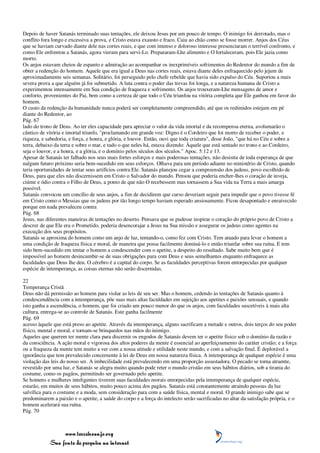 Depois de haver Satanás terminado suas tentações, ele deixou Jesus por um pouco de tempo. O inimigo foi derrotado, mas o
conflito fora longo e excessiva a prova, e Cristo estava exausto e fraco. Caiu ao chão como se fosse morrer. Anjos dos Céus
que se haviam curvado diante dele nas cortes reais, e que com intenso e doloroso interesse presenciaram o terrível confronto, e
como Ele enfrentou a Satanás, agora vieram para servi-Lo. Prepararam-Lhe alimento e O fortaleceram, pois Ele jazia como
morto.
Os anjos estavam cheios de espanto e admiração ao acompanhar os inexprimíveis sofrimentos do Redentor do mundo a fim de
obter a redenção do homem. Aquele que era igual a Deus nas cortes reais, estava diante deles enfraquecido pelo jejum de
aproximadamente seis semanas. Solitário, foi perseguido pelo chefe rebelde que havia sido expulso do Céu. Suportou a mais
severa prova a que alguém já foi submetido. A luta contra o poder das trevas foi longa, e a natureza humana de Cristo a
experimentou intensamente em Sua condição de fraqueza e sofrimento. Os anjos trouxeram-Lhe mensagens de amor e
conforto, provenientes do Pai, bem como a certeza de que todo o Céu triunfou na vitória completa que Ele ganhou em favor do
homem.
O custo da redenção da humanidade nunca poderá ser completamente compreendido, até que os redimidos estejam em pé
diante do Redentor, ao
Pág. 67
lado do trono de Deus. Ao ter eles capacidade para apreciar o valor da vida imortal e da recompensa eterna, avolumarão o
cântico de vitória e imortal triunfo, "proclamando em grande voz: Digno é o Cordeiro que foi morto de receber o poder, e
riqueza, e sabedoria, e força, e honra, e glória, e louvor. Então, ouvi que toda criatura", disse João, "que há no Céu e sobre a
terra, debaixo da terra e sobre o mar, e tudo o que neles há, estava dizendo: Àquele que está sentado no trono e ao Cordeiro,
seja o louvor, e a honra, e a glória, e o domínio pelos séculos dos séculos." Apoc. 5:12 e 13.
Apesar de Satanás ter falhado nos seus mais fortes esforços e mais poderosas tentações, não desistiu de toda esperança de que
nalgum futuro próximo seria bem-sucedido em seus esforços. Olhava para um período adiante no ministério de Cristo, quando
teria oportunidades de tentar seus artifícios contra Ele. Satanás planejou cegar a compreensão dos judeus, povo escolhido de
Deus, para que eles não discernissem em Cristo o Salvador do mundo. Pensou que poderia encher-lhes o coração de inveja,
ciúme e ódio contra o Filho de Deus, a ponto de que não O recebessem mas tornassem a Sua vida na Terra a mais amarga
possível.
Satanás convocou um concílio de seus anjos, a fim de decidirem que curso deveriam seguir para impedir que o povo tivesse fé
em Cristo como o Messias que os judeus por tão longo tempo haviam esperado ansiosamente. Ficou desapontado e enraivecido
porque em nada prevaleceu contra
Pág. 68
Jesus, nas diferentes maneiras de tentações no deserto. Pensava que se pudesse inspirar o coração do próprio povo de Cristo a
descrer de que Ele era o Prometido, poderia desencorajar a Jesus na Sua missão e assegurar os judeus como agentes na
execução dos seus propósitos.
Satanás se aproxima do homem como um anjo de luz, tentando-o, como fez com Cristo. Tem atuado para levar o homem a
uma condição de fraqueza física e moral, de maneira que possa facilmente dominá-lo e então triunfar sobre sua ruína. E tem
sido bem-sucedido em tentar o homem a condescender com o apetite, a despeito do resultado. Sabe muito bem que é
impossível ao homem desincumbir-se de suas obrigações para com Deus e seus semelhantes enquanto enfraquece as
faculdades que Deus lhe deu. O cérebro é a capital do corpo. Se as faculdades perceptivas forem entorpecidas por qualquer
espécie de intemperança, as coisas eternas não serão discernidas.

22
Temperança Cristã
Deus não dá permissão ao homem para violar as leis de seu ser. Mas o homem, cedendo às tentações de Satanás quanto à
condescendência com a intemperança, põe suas mais altas faculdades em sujeição aos apetites e paixões sensuais, e quando
isto ganha a ascendência, o homem, que foi criado um pouco menor do que os anjos, com faculdades suscetíveis à mais alta
cultura, entrega-se ao controle de Satanás. Este ganha facilmente
Pág. 69
acesso àquele que está preso ao apetite. Através da intemperança, alguns sacrificam a metade e outros, dois terços do seu poder
físico, mental e moral, e tornam-se brinquedos nas mãos do inimigo.
Aqueles que querem ter mente clara para discernir os engodos de Satanás devem ter o apetite físico sob o domínio da razão e
da consciência. A ação moral e vigorosa dos altos poderes da mente é essencial ao aperfeiçoamento do caráter cristão; e a força
ou a fraqueza da mente tem muito a ver com a nossa atitude e utilidade neste mundo, e com a salvação final. É deplorável a
ignorância que tem prevalecido concernente à lei de Deus em nossa natureza física. A intemperança de qualquer espécie é uma
violação das leis do nosso ser. A imbecilidade está prevalecendo em uma proporção assustadora. O pecado se torna atraente,
revestido por uma luz, e Satanás se alegra muito quando pode reter o mundo cristão em seus hábitos diários, sob a tirania do
costume, como os pagãos, permitindo ser governado pelo apetite.
Se homens e mulheres inteligentes tiverem suas faculdades morais entorpecidas pela intemperança de qualquer espécie,
estarão, em muitos de seus hábitos, muito pouco acima dos pagãos. Satanás está constantemente atraindo pessoas da luz
salvífica para o costume e a moda, sem consideração para com a saúde física, mental e moral. O grande inimigo sabe que se
predominarem a paixão e o apetite, a saúde do corpo e a força do intelecto serão sacrificadas no altar da satisfação própria, e o
homem acelerará sua ruína.
Pág. 70



                 www.terceiroanjo.org
            Sua fonte de pesquisa na internet
 