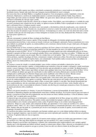 Se um intelecto erudito segurar suas rédeas, controlando as propensões animalescas e conservando-as em sujeição às
faculdades morais, Satanás sabe muito bem que é pequena sua possibilidade de vencer a tentação.
Em nossos dias fala-se da Idade Média e se orgulham do progresso. Com este progresso, porém, impiedade e crime não
diminuem. Deploramos a ausência da simplicidade natural e o aumento da tentação artificial. Saúde, força, beleza e
longevidade, que eram comuns na chamada "Idade Média" são agora raros. Quase tudo que é desejável sacrifica-se para
satisfazer às demandas da vida que segue a moda.
Grande parte do mundo cristão não tem o direito de se chamar cristãos. Seus hábitos, suas extravagâncias e o cuidado do corpo
em geral constituem uma violação das leis da saúde e se opõem ao ensino da Bíblia. Estão se preparando no decurso da vida
para o sofrimento físico e a fraqueza mental e moral.
Através de seus enganos, Satanás, em muitos casos, tem tornado a vida doméstica cheia de complicações, com o intuito de
satisfazer às demandas da moda. Fazendo isto, seu propósito é conservar a mente tão ocupada com as coisas da vida que não
possa dar um pouco de atenção ao que é de maior interesse. A intemperança no comer e no vestir tem absorvido tanto a mente
do mundo cristão que não tem tempo para se tornar inteligente no tocante às leis da vida, obedecendo-lhes. Professar o nome
de Cristo pouco significa se a
Pág. 71
vida não corresponde à vontade de Deus, revelada em Sua Palavra.
No deserto da tentação Cristo venceu o apetite. O Seu exemplo de abnegação e de domínio próprio quando sofreu a
atormentadora ânsia da fome, é uma censura ao mundo cristão por sua dissipação e glutonaria. Gasta-se atualmente nove vezes
mais dinheiro na satisfação do apetite, na condescendência com a insensata e danosa luxúria, do que é dado para a divulgação
do evangelho de Cristo.
Estivesse Pedro hoje na Terra, exortaria os professos seguidores de Cristo a abster-se da luxúria carnal que guerreia contra a
alma. Paulo convocaria as igrejas em geral para purificar-se "de toda imundícia da carne e do espírito, aperfeiçoando a
santificação no temor de Deus". II Cor. 7:1. E Cristo expulsaria do templo aqueles que estão contaminados pelo uso do fumo,
poluindo o santuário de Deus com sua respiração poluída. Diria a estes adoradores o que disse aos judeus: "A Minha casa será
chamada por todas as nações casa de oração. Mas vós a tendes feito covil de ladrões." Mar. 11:17. Diria a tais pessoas que suas
ofertas profanas, expelidas de pedaços de fumo, contaminam o templo e aborrecem a Deus. Seu culto não é aceitável porque o
corpo, que deveria ser o templo do Espírito Santo, está contaminado. Você também rouba o tesouro de Deus em milhares de
dólares, através da condescendência com o apetite desnaturado.
Pág. 72
Se víssemos a norma da virtude e a exaltada piedade, como cristãos, teríamos um trabalho a desenvolver, por nós
individualmente, para controlar o apetite, a condescendência que neutraliza a força da verdade e enfraquece o poder moral para
resistir e vencer a tentação. Como seguidores de Cristo devemos agir por princípio no comer e no beber. Se obedecêssemos à
injunção do apóstolo: "Quer comais, quer bebais ou façais outra qualquer outra coisa, fazei tudo para a glória de Deus" (I Cor.
10:31), milhares de dólares que agora são sacrificados no altar maléfìco da luxúria afluiriam para o tesouro do Senhor,
multiplicando as publicações em diferentes línguas para serem espalhadas como folhas do outono. Missões seriam
estabelecidas em outras nações e então os seguidores de Cristo, na verdade, seriam a luz do mundo.
O adversário está trabalhando nestes últimos dias com grande poder, como nunca antes, para conseguir arruinar o homem
através da condescendência com o apetite e as paixões. Muitos dos que estão presos sob o poder escravizante do apetite, são
professos seguidores de Cristo. Professam adorar a Deus, ao passo que o apetite é o seu deus. Seus desejos desnaturados por
estas condescendências, não são controlados pela razão ou juízo. Os que são escravos do fumo, verão a família sofrer as
inconveniências da vida e a necessidade de alimento. Contudo, não têm força de vontade para renunciar ao fumo. Os clamores
do apetite prevalecem sobre a tendência
Pág. 73
natural e esta paixão animalesca os domina. A causa do Cristianismo, e mesmo da humanidade, de modo algum seria
sustentada se dependesse daqueles que habitualmente usam fumo e bebidas alcoólicas. Se tivessem recursos para usar numa só
direção, a tesouraria de Deus não seria reabastecida, mas eles teriam seu fumo e bebidas alcoólicas. A fim de idolatrar o fumo
não dirão "não" ao apetite pela causa de Deus.
E impossível que essas pessoas reconheçam as reivindicações e a santidade da lei de Deus, porque seu cérebro e nervos estão
amortecidos pelo uso destes narcóticos. Não podem avaliar a preciosidade da expiação e apreciar a vida imortal. A
condescendência com a luxúria carnal guerreia contra a alma. O apóstolo dirige-se aos cristãos numa linguagem bem
impressiva: "Rogo-vos, pois, irmãos, pela compaixão de Deus, que apresenteis o vosso corpo em sacrifício vivo, santo e
agradável a Deus." Rom. 12:1. Se o corpo é saturado pela bebida alcoólica e contaminado pelo fumo, não é santo e aceitável a
Deus. Satanás sabe que não pode ser, e justamente por isto leva suas tentações no tocante ao apetite, escravizando-nos nesta
propensão e levando-nos à ruína.
Os sacrifícios dos judeus eram todos examinados com bastante cuidado, para ver se não tinham nenhum defeito ou alguma
doença ou qualquer impureza, o que era motivo suficiente para serem rejeitados pelo sacerdote. As ofertas deviam ser perfeitas
e valiosas. O apóstolo tinha em vista os requisitos
Pág. 74
de Deus quanto as ofertas dos judeus, quando ele, de maneira muito enérgica, apelava aos irmãos para apresentarem o corpo
em sacrifício vivo. Não uma oferta doentia ou estragada, mas um sacrifício vivo, santo e aceitável a Deus.
Quantos chegam à casa de Deus com fraquezas, e quantos vêm contaminados pela condescendência com o próprio apetite!
Aqueles que se têm degradado por hábitos errôneos, quando se reúnem para cultuar a Deus, oferecem as conseqüências do seu
corpo doentio, tornando-se cansativos aos que os cercam. Como isso deve ser ofensivo diante de um Deus puro e santo!


                 www.terceiroanjo.org
            Sua fonte de pesquisa na internet
 