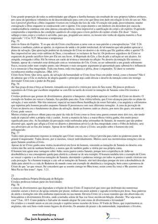 Uma grande proporção de todas as enfermidades que afligem a família humana são resultado de seus próprios hábitos errôneos,
por causa da ignorância voluntária ou da desconsideração para com a luz que Deus tem dado em relação às leis do seu ser. Não
nos é possível glorificar a Deus enquanto vivemos em violação das leis da vida. O coração não pode, possivelmente, manter
consagração a Deus enquanto se condescende com o apetite. Um corpo doentio e um intelecto em desordem por causa da
condescendência contínua com uma danosa concupiscência, torna impossível a santificação do corpo e do espírito. O apóstolo
compreendia a importância das condições saudáveis do corpo para o êxito perfeito do caráter cristão. Ele disse: "Antes,
subjugo o meu corpo e o reduzo à servidão, para que, pregando aos outros, eu mesmo não venha de alguma maneira a ficar
reprovado." I Cor. 9:27. Menciona a temperança
Pág. 75
entre os frutos do Espírito. "E os que são de Cristo crucificaram a carne com as suas paixões e concupiscências." Gál. 5:24.
Homens e mulheres cedem ao apetite, às expensas da saúde e do poder intelectual, de tal maneira que não podem apreciar o
plano da salvação. Que apreciação podem ter da tentação de Cristo no deserto e da vitória que Ele ganhou sobre o apetite? É-
lhes impossível ter uma visão sublime de Deus, e reconhecer os reclamos de Sua lei. Os professos seguidores de Cristo se
esquecem do grande sacrifício feito por Ele em seu favor. A Majestade do Céu, a fim de pôr a salvação ao seu alcance, foi
atingida, esmagada e aflita. Ele Se tornou um varão de tristeza e inteirado na aflição. No deserto da tentação Ele resistiu a
Satanás, apesar de o tentador estar disfarçado com as vestimentas do Céu. Cristo, ao ser submetido a um grande sofrimento
físico, recusou ceder num simples ponto, não obstante o mais arrogante argumento já apresentado para suborná-lo e influenciá-
Lo a renunciar à Sua integridade. Toda esta honra, toda esta riqueza e glória, disse o enganador, Te darei se somente
reconheceres minhas exigências. (Mat. 4:9.)
Cristo ficou firme. Que seria, agora, da salvação da humanidade se Cristo fosse fraco em poder moral, como o homem? Não é
de admirar que o Céu se enchesse de alegria quando o principal anjo caído deixou o deserto da tentação como um inimigo
derrotado! Cristo tem o poder do Pai para
Pág. 76
dar Sua graça divina e força ao homem, tornando-nos possível a vitória por meio do Seu nome. Há poucos professos
seguidores de Cristo que escolhem empenhar-se com Ele na tarefa de resistir às tentações de Satanás como Ele resistiu e
venceu.
Cristãos professos que gostam de divertimentos, prazeres e banquetes, não podem apreciar o conflito de Cristo no deserto. O
exemplo do Senhor em vencer a Satanás, fica perdido para eles. Esta vitória infinita, que Cristo alcançou para eles no plano da
salvação, é sem sentido. Não têm interesse, especial na maravilhosa humilhação de nosso Salvador, e na angústia e sofrimentos
que suportou pelo homem pecador enquanto Satanás O pressionava com suas diferentes tentações. A cena da provação de
Cristo no deserto era o fundamento do plano da salvação, dando ao homem caído as chaves, por meio das quais, em nome de
Cristo, pode vencer.
Muitos cristãos professos olham para esta parte da vida de Cristo como se fosse uma guerra comum entre dois reis, não tendo
nada de especial sobre a própria vida e caráter. Assim a maneira da luta e a maravilhosa vitória ganha, têm muito pouco
significado para eles. As faculdades da percepção estão embotadas pelas artimanhas de Satanás, de maneira que não podem
discernir que, aquele que afligiu a Cristo no deserto e determinou privá-Lo de Sua integridade como o Filho do Infinito, será
seu adversário até ao fim dos tempos. Apesar de ter falhado em vencer a Cristo, seu poder sobre o homem não está
enfraquecido.
Pág. 77
Todos estão pessoalmente expostos às tentações que Cristo venceu, mas a força é provida para todos no poderoso nome do
grande Conquistador. Todos devem, por si mesmos, vencer individualmente. Muitos caem nas mesmíssimas tentações com as
quais Satanás assaltou a Cristo.
Apesar de ter Cristo ganho uma vitória incalculável em favor do homem, vencendo as tentações de Satanás no deserto, esta
vitória não lhe será de nenhum benefício, a menos que ele também ganhe a vitória por sua própria conta.
O homem tem agora uma vantagem sobre Adão, nesta guerra contra Satanás, porque tem a experiência de Adão na
desobediência e sua conseqüente queda para alertá-lo a afastar-se de seu exemplo. O homem também tem o exemplo de Cristo
ao vencer o apetite e as diversas tentações de Satanás, derrotando o poderoso inimigo em todos os pontos e saindo vitorioso em
cada provação. Se o homem tropeçar e cair sob as tentações de Satanás, não terá desculpas porque ele tem a desobediência de
Adão para alertá-lo e a vida do Redentor do mundo como um exemplo de obediência e resignação, bem como a promessa de
Cristo de que "ao que vencer, lhe concederei que se assente comigo no Meu trono, assim como Eu venci e Me assentei com
Meu Pai no Seu trono". Apoc. 3:21.

23
Condescendência Própria Disfarçada de Religião
Cristãos professos tomam parte em festividades
Pág. 78
e cenas de divertimentos que degradam a religião de Jesus Cristo. É impossível que estes que desfrutam das numerosas
reuniões sociais e festivas da igreja somente por prazer, tenham um amor ardente e sagrada reverência por Jesus. Suas palavras
de alerta e instruções não têm nenhuma repercussão na sua mente. Deveria Cristo vir a essas reuniões que são absorvidas em
brincadeiras e divertimentos frívolos, onde a melodia solene de Sua voz fosse ouvida em bênção, dizendo: "Paz seja nesta
casa"? Luc. 10:5. Como poderia o Salvador do mundo alegrar-Se com cenas de divertimento e leviandade?
Os cristãos e o mundo unem-se em um coração e espírito nestas ocasiões de festas. O Varão de Dores, que experimentou as
angústias, não será bem-vindo nestes lugares de diversão. Os amantes do prazer e da suntuosidade, imprudentes e frívolos,


                 www.terceiroanjo.org
            Sua fonte de pesquisa na internet
 