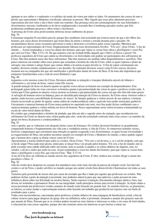 ajuntam-se nos salões e o esplendor e os enfeites da moda são vistos por todos os lados. Os ornamentos das cruzes de ouro e
pérola, que representam o Redentor crucificado, adornam as pessoas. Mas Aquele que essas jóias altamente preciosas
representam não tem valor e não é bem-vindo nas reuniões. Sua presença seria um constrangimento em suas hilaridades e
divertimentos sensuais, lembrando-os do dever negligenciado e trazendo-lhes à lembrança pecados ocultos que Lhe
produziram semblante pesaroso e olhos tristes e lacrimosos.
A presença de Cristo seria positivamente dolorosa nesses ambientes de prazer.
Pág. 79
Certamente ninguém O convidaria para lá, porque Seu semblante está assinalado por tristeza maior do que a dos filhos dos
homens, por causa desses divertimentos que tiram Deus da mente e tornam a estrada atraente para o pecador. Os
encantamentos dessas cenas excitantes pervertem a razão e destroem a reverência pelas coisas sagradas. Ministros que
professam ser representantes de Cristo, freqüentemente lideram esses divertimentos frívolos. "Vós sois", disse Cristo, "a luz do
mundo. ... Assim resplandeça a vossa luz diante dos homens, para que vejam as vossas boas obras e glorifiquem o vosso Pai,
que está nos Céus." Mat. 5:14 e 16. De que maneira a luz da verdade brilha daquele que é fútil e só busca o prazer? Os
professos seguidores de Cristo que cedem ao divertimento e às festividades não podem ser participantes dos sofrimentos de
Cristo. Não têm nenhum senso dos Seus sofrimentos. Não têm interesse em meditar sobre desprendimento e sacrifício. Têm
pouco interesse em estudar sobre esses pontos que assinalam a história da vida de Cristo, sobre os quais repousa o plano da
salvação, mas imitam o antigo Israel, que comeu, bebeu e levantou-se para divertir-se. A fim de copiar corretamente um
modelo, devemos estudar cuidadosamente o seu desenho. Se realmente devemos vencer como Cristo venceu, devemos
misturar-nos na companhia dos que são santificados e glorificados diante do trono de Deus. É da mais alta importância que
estejamos familiarizados com a vida de nosso Redentor e que
Pág. 80
neguemos a nós mesmos como fez Cristo. Devemos enfrentar as tentações e transpor obstáculos através de labutas e
sofrimentos e, em nome de Jesus, vencer como Ele venceu.
A grande tentação de Jesus no deserto quanto ao apetite visava deixar ao homem um exemplo de desprendimento. Este
prolongado jejum tinha em vista convencer os homens quanto à pecaminosidade das coisas às quais o professo cristão cede. A
vitória que Cristo ganhou no deserto visava mostrar ao homem a pecaminosidade das coisas em que eles têm tido tanto prazer.
A salvação do homem estava na balança, para ser decidida pela tentação de Cristo no deserto. Se Cristo saísse vitorioso sobre o
apetite, então haveria a possibilidade do homem, de vencer. Se Satanás ganhasse a vitória através de sua sutileza, o homem
estaria escravizado ao poder do apetite, numa cadeia de condescendência sobre a qual não teria poder moral para quebrá-la.
Unicamente a natureza humana de Cristo nunca poderia ter suportado este teste, mas Seu poder divino combinado com a
natureza humana ganhou a vitória infinita em favor do homem. Nosso representante nesta vitória levantou a humanidade na
escala de valor moral diante de Deus.
Os cristãos que compreendem o mistério de piedade, que têm um alto e sagrado senso da expiação, que reconhecem nos
sofrimentos de Cristo no deserto uma vitória ganha para eles, verão tão assinalado contraste entre estas coisas e as reuniões da
igreja em busca de prazeres e condescendência
Pág. 81
com o apetite, que se voltariam com desgosto destas cenas de festanças. Os cristãos deveriam fortalecer-se grandemente
comparando honesta e freqüentemente sua vida com a verdadeira norma, a vida de Cristo. As numerosas reuniões sociais,
festivais e piqueniques que constituem uma tentação ao apetite exagerado e aos divertimentos, os quais levam à leviandade e
ao esquecimento de Deus, não podem encontrar sanções no exemplo de Cristo, o Redentor do mundo, o único padrão seguro
que o homem deve copiar se deseja vencer como fez Cristo.
Apresentamos a norma infalível para todos os cristãos. Disse Cristo: "Vós sois o sal da terra; e, se o sal for insípido, com que
se há de salgar? Para nada mais presta, senão para se lançar fora e ser pisado pelos homens. Vós sois a luz do mundo; não se
pode esconder uma cidade edificada sobre um monte; nem se acende a candeia e se coloca debaixo do alqueire, mas, no
velador, e dá luz a todos que estão na casa. Assim resplandeça a vossa luz diante dos homens, para que vejam as vossas boas
obras e glorifiquem o vosso Pai, que está nos Céus." Mat. 5:13-16.
A luz do Céu deve ser refletida ao mundo através dos seguidores de Cristo. É obra vitalícia dos cristãos dirigir a mente dos
pecadores a Deus. A
Pág. 82
vida do cristão deve despertar no coração dos mundanos uma visão mais elevada da pureza da religião cristã. Isto fará dos
crentes o sal da Terra, o poder salvífico no mundo; porque um caráter cristão bem-desenvolvido é harmonioso em todas as suas
partes.
Tememos pela juventude de nossos dias por causa do exemplo que lhes é dado por aqueles que professam ser cristãos. Não
podemos fechar a porta da tentação à juventude, mas podemos educá-la para que suas palavras e ações possam ter uma
influência direta sobre sua felicidade ou miséria futuras. Serão expostos à tentação. Encontrarão inimigos dentro e fora, mas
devem ser instruídos a permanecer firmes na sua integridade, tendo princípios morais para resistir à tentação. As lições dadas a
nossa juventude por professores cristãos amantes do mundo estão fazendo um grande mal. As reuniões festivas, as glutonarias,
as loterias, as cenas mudas e representações teatrais estão fazendo um trabalho que produzirá um registro com seu fardo de
resultados para o juízo.
Todas estas inconsistências, sancionadas pelos professos cristãos debaixo de uma roupagem de beneficência cristã, a fim de
coletar recursos para pagar despesas da igreja, têm sua influência sobre a juventude, tornando-a amante dos prazeres mais do
que amante de Deus. Pensam que se os cristãos podem incentivar estas loterias e interessar-se nelas e em cenas de festividades,
e relacioná-las com coisas sagradas, porque eles não estariam certos em interessar-se por loterias e entrar em


                 www.terceiroanjo.org
            Sua fonte de pesquisa na internet
 