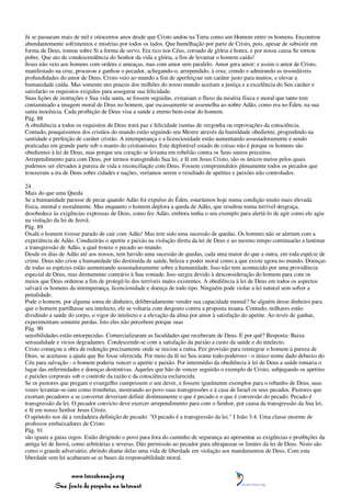 Já se passaram mais de mil e oitocentos anos desde que Cristo andou na Terra como um Homem entre os homens. Encontrou
abundantemente sofrimentos e misérias por todos os lados. Que humilhação por parte de Cristo, pois, apesar de subsistir em
forma de Deus, tomou sobre Si a forma de servo. Era rico nos Céus, coroado de glória e honra, e por nossa causa Se tornou
pobre. Que ato de condescendência do Senhor da vida e glória, a fim de levantar o homem caído!
Jesus não veio aos homens com ordens e ameaças, mas com amor sem paralelo. Amor gera amor; e assim o amor de Cristo,
manifestado na cruz, procurou e ganhou o pecador, achegando-o, arrependido, à cruz, crendo e admirando as insondáveis
profundidades do amor de Deus. Cristo veio ao mundo a fim de aperfeiçoar um caráter justo para muitos, e elevar a
humanidade caída. Mas somente uns poucos dos milhões do nosso mundo aceitam a justiça e a excelência do Seu caráter e
satisfarão os requisitos exigidos para assegurar sua felicidade.
Suas lições de instruções e Sua vida santa, se fossem seguidas, evitariam o fluxo da miséria física e moral que tanto tem
contaminado a imagem moral de Deus no homem, que escassamente se assemelha ao nobre Adão, como era no Éden, na sua
santa inocência. Cada proibição de Deus visa a saúde e eterno bem-estar do homem.
Pág. 88
A obediência a todos os requisitos de Deus trará paz e felicidade isentas de vergonha ou reprovações da consciência.
Contudo, pouquíssimos dos cristãos do mundo estão seguindo seu Mestre através da humildade obediente, progredindo na
santidade e perfeição de caráter cristão. A intemperança e a licenciosidade estão aumentando assustadoramente e sendo
praticadas em grande parte sob o manto do cristianismo. Este deplorável estado de coisas não é porque os homens são
obedientes à lei de Deus, mas porque seu coração se levanta em rebelião contra os Seus santos preceitos.
Arrependimento para com Deus, por termos transgredido Sua lei, e fé em Jesus Cristo, são os únicos meios pelos quais
podemos ser elevados à pureza de vida e reconciliação com Deus. Fossem compreendidos plenamente todos os pecados que
trouxeram a ira de Deus sobre cidades e nações, veríamos serem o resultado de apetites e paixões não controlados.

24
Mais do que uma Queda
Se a humanidade parasse de pecar quando Adão foi expulso do Éden, estaríamos hoje numa condição muito mais elevada
física, mental e moralmente. Mas enquanto o homem deplora a queda de Adão, que resultou numa terrível desgraça,
desobedece às exigências expressas de Deus, como fez Adão, embora tenha o seu exemplo para alertá-lo de agir como ele agiu
na violação da lei de Jeová.
Pág. 89
Oxalá o homem tivesse parado de cair com Adão! Mas tem sido uma sucessão de quedas. Os homens não se alertam com a
experiência de Adão. Conduzirão o apetite e paixão na violação direta da lei de Deus e ao mesmo tempo continuarão a lastimar
a transgressão de Adão, a qual trouxe o pecado ao mundo.
Desde os dias de Adão até aos nossos, tem havido uma sucessão de quedas, cada uma maior do que a outra, em toda espécie de
crime. Deus não criou a humanidade tão destituída de saúde, beleza e poder moral como a que existe agora no mundo. Doenças
de todas as espécies estão aumentando assustadoramente sobre a humanidade. Isso não tem acontecido por uma providência
especial de Deus, mas diretamente contrário à Sua vontade. Isso surgiu devido à desconsideração do homem para com os
meios que Deus ordenou a fim de protegê-lo dos terríveis males existentes. A obediência à lei de Deus em todos os aspectos
salvará os homens da intemperança, licenciosidade e doença de todo tipo. Ninguém pode violar a lei natural sem sofrer a
penalidade.
Pode o homem, por alguma soma de dinheiro, deliberadamente vender sua capacidade mental? Se alguém desse dinheiro para
que o homem partilhasse seu intelecto, ele se voltaria com desgosto contra a proposta insana. Contudo, milhares estão
dividindo a saúde do corpo, o vigor do intelecto e a elevação da alma por amor à satisfação do apetite. Ao invés de ganhar,
experimentam somente perdas. Isto eles não percebem porque suas
Pág. 90
sensibilidades estão entorpecidas. Comercializaram as faculdades que receberam de Deus. E por quê? Resposta: Baixa
sensualidade e vícios degradantes. Condescende-se com a satisfação da paixão a custo da saúde e do intelecto.
Cristo começou a obra de redenção precisamente onde se iniciou a ruína. Fez provisão para reintegrar o homem à pureza de
Deus, se aceitasse a ajuda que lhe fosse oferecida. Por meio da fé no Seu nome todo-poderoso - o único nome dado debaixo do
Céu para salvação - o homem poderia vencer o apetite e paixão. Por intermédio da obediência à lei de Deus a saúde tomaria o
lugar das enfermidades e doenças destrutivas. Aqueles que hão de vencer seguirão o exemplo de Cristo, subjugando os apetites
e paixões corporais sob o controle da razão e da consciência esclarecida.
Se os pastores que pregam o evangelho cumprissem o seu dever, e fossem igualmente exemplos para o rebanho de Deus, suas
vozes levantar-se-iam como trombetas, mostrando ao povo suas transgressões e à casa de Israel os seus pecados. Pastores que
exortam pecadores a se converter deveriam definir distintamente o que é pecado e o que é conversão do pecado. Pecado é
transgressão da lei. O pecador convicto deve exercer arrependimento para com o Senhor, por causa da transgressão da Sua lei,
e fé em nosso Senhor Jesus Cristo.
O apóstolo nos dá a verdadeira definição de pecado: "O pecado é a transgressão da lei." I João 3:4. Uma classe enorme de
professos embaixadores de Cristo
Pág. 91
são iguais a guias cegos. Estão dirigindo o povo para fora do caminho de segurança ao apresentar as exigências e proibições da
antiga lei de Jeová, como arbitrárias e severas. Dão permissão ao pecador para ultrapassar os limites da lei de Deus. Nisto são
como o grande adversário, abrindo diante delas uma vida de liberdade em violação aos mandamentos de Deus. Com esta
liberdade sem lei acabaram-se as bases da responsabilidade moral.


                 www.terceiroanjo.org
            Sua fonte de pesquisa na internet
 