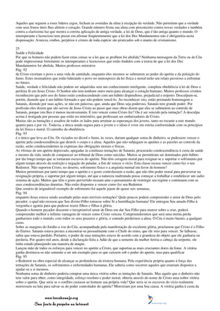 Aqueles que seguem a esses líderes cegos, fecham as avenidas da alma à recepção da verdade. Não permitem que a verdade
com seus frutos úteis lhes afetem o coração. Grande número firma sua alma com preconceito contra novas verdades e também
contra a claríssima luz que mostra a correta aplicação de antiga verdade, a lei de Deus, que é tão antiga quanto o mundo. O
intemperante e licencioso tem prazer em afirmar freqüentemente que a lei dos Dez Mandamentos não é obrigatória nesta
dispensação. Avareza, roubos, perjúrios e crimes de toda espécie são praticados sob o manto de cristianismo.

25
Saúde e Felicidade
Por que os homens não podem fazer estas coisas se a lei que as proíbem foi abolida? Nenhuma mensagem da Terra ou do Céu
pode impressionar fortemente os intemperantes e licenciosos que estão iludidos com a teoria de que a lei dos Dez
Mandamentos foi abolida. Muitos professos ministros
Pág. 92
de Cristo exortam o povo a uma vida de santidade, enquanto eles mesmos se submetem ao poder do apetite e da poluição do
fumo. Estes ensinadores que estão liderando o povo no menosprezo da lei física e moral terão um relato pavoroso a enfrentar
no futuro.
Saúde, verdade e felicidade não podem ser adquiridas sem um conhecimento inteligente, completa obediência à lei de Deus e
perfeita fé em Jesus Cristo. O Senhor não tem nenhum outro meio para alcançar o coração humano. Muitos professos cristãos
reconhecem que pelo uso do fumo estão condescendendo com um hábito dispendioso, prejudicial e nojento. Desculpam-se,
porém, dizendo que é um hábito formado e que não podem vencê-lo. Ao reconhecer isto, estão prestando homenagem a
Satanás, dizendo por suas ações, se não em palavras, que, ainda que Deus seja poderoso, Satanás tem grande poder. Por
profissão eles dizem que são servos de Jesus Cristo ao passo que suas obras dizem que eles se submetem ao controle de
Satanás, porque isto lhes é menos inconveniente. É isto vencer como Cristo fez? Ou é ser vencido pela tentação? A desculpa
acima é instigada por pessoas que estão no ministério, que professam ser embaixadores de Cristo.
Muitas são as tentações e assaltos de todos os lados para arruinar as esperanças dos jovens, tanto no tocante a este mundo
quanto para o por vir. Todavia, a única senda segura para o jovem e o idoso é viver em estrita conformidade com os princípios
da lei física e moral. O caminho da obediência
Pág. 93
é o único que leva ao Céu. Os viciados no álcool e fumo, às vezes, dariam qualquer soma de dinheiro, se pudessem vencer o
apetite pela condescendência que destrói o corpo e a alma. Aqueles que não subjugam os apetites e as paixões ao controle da
razão, serão condescendentes às expensas das obrigações morais e físicas.
As vítimas de um apetite depravado, apegadas às contínuas tentações de Satanás, procurarão condescendência à custa da saúde
e mesmo da vida, tendo de comparecer ao tribunal de Deus como suicidas. Muitos se permitiram ser dominados pelo hábito
por tão longo tempo que se tornaram escravos do apetite. Não têm coragem moral para resignar-se e suportar o sofrimento por
algum tempo através da restrição e negação do paladar, a fim de vencer o vício. Esta classe recusa vencer como fez o seu
Redentor. Não suportou Cristo, no deserto, sofrimento físico e a angústia mental em favor do homem?
Muitos permitiram por tanto tempo que o apetite e o gosto controlassem a razão, que não têm poder moral para perseverar na
resignação própria, e suportar por algum tempo, até que a natureza maltratada possa começar a trabalhar e estabelecer um sadio
sistema de ação. Muitos que têm o gosto pervertido recuam ante o pensamento de restringir seu regime e continuam com as
suas condescendências doentias. Não estão dispostos a vencer como fez seu Redentor.
Que cenário de inigualável exemplo de sofrimento foi aquele jejum de quase seis semanas,
Pág. 94
enquanto Jesus estava sendo assaltado pelas mais terríveis tentações! Quão poucos podem compreender o amor de Deus pelo
pecador, o qual não recusou que Seu divino Filho tomasse sobre Si a humilhação humana! Ele entregou Seu amado Filho à
vergonha e agonia para que pudesse trazer filhos e filhas à glória.
Quando o homem pecador discernir o inexprimível amor de Deus em dar Seu Filho para morrer sobre a cruz, poderá
compreender melhor a infinita vantagem de vencer como Cristo venceu. Compreenderemos que será uma eterna perda
ganharmos todo o mundo, com todos os seus prazeres e glória, e contudo perdermos a alma. O Céu é muito barato, a qualquer
custo.
Sobre as margens do Jordão a voz do Céu, acompanhada pela manifestação da excelente glória, proclamou que Cristo é o Filho
do Eterno. Satanás estava prestes a encontrar-se pessoalmente com o Chefe do reino, que ele veio para vencer. Se falhasse,
sabia que estava perdido. Portanto, o poder de suas tentações estava de acordo com a grandeza do objeto que ele ganharia ou
perderia. Por quatro mil anos, desde a declaração feita a Adão de que a semente da mulher feriria a cabeça da serpente, ele
tinha estado planejando sua maneira de ataque.
Lançou mão de todos os esforços para vencer no apetite a Cristo, que suportou as mais cruciantes dores da fome. A vitória
ganha destinava-se não somente a ser um exemplo para os que caíssem sob o poder do apetite, mas para qualificar
Pág. 95
o Redentor na obra especial de alcançar as profundezas da tristeza humana. Pela experiência própria quanto à força das
tentações de Satanás, os sofrimentos e enfermidades humanas, Ele saberia como socorrer aqueles que estariam dispostos a
ajudar-se a si mesmos.
Nenhuma soma de dinheiro poderia comprar uma única vitória sobre as tentações de Satanás. Mas aquilo que o dinheiro não
tem valor para obter, como integridade, esforço resoluto e poder moral, obteria através do nome de Cristo uma nobre vitória
sobre o apetite. Que seria se o conflito custasse ao homem sua própria vida? Que seria se os escravos do vício realmente
morressem na luta para salvar-se do poder controlador do apetite? Morreriam por uma boa causa. A vitória ganha à custa da


                 www.terceiroanjo.org
            Sua fonte de pesquisa na internet
 