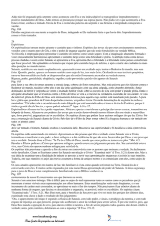 Adão não foi enganado pela serpente como aconteceu com Eva e era indesculpável se transgredisse imprudentemente o
positivo mandamento de Deus. Adão tornou-se presunçoso porque sua esposa pecou. Não podia ver o que aconteceria a Eva.
Estava triste, confuso e tentado. Ouviu de Eva o recital das palavras da serpente e sua firmeza e integridade começaram a
vacilar.
Pág. 104
Dúvidas surgiram em sua mente a respeito de Deus, indagando se Ele realmente faria o que havia dito. Imprudentemente
comeu o fruto tentador.

28
Espiritismo
Os espiritualistas tornam muito atraente o caminho para o inferno. Espíritos das trevas são por estes ensinamentos mentirosos,
vestidos com o manto puro do Céu, e têm o poder de enganar aqueles que não estão fortalecidos na verdade bíblica.
Vã filosofia é empregada para representar o caminho do inferno como sendo seguro. Com a imaginação altamente formada e
vozes musicalmente harmoniosas apresentam o caminho largo como uma felicidade e glória. A ambição toma conta dessas
pessoas iludidas e assim como Satanás se apresentou a Eva, apresenta-lhes a liberdade e a felicidade como jamais conceberam
que fosse possível. São aplaudidos os homens que viajam pelo caminho largo do inferno, e após a morte são exaltados às mais
altas posições no mundo eterno.
Satanás, vestido em seu manto resplandecente, aparecendo como um exaltado anjo, tentou o Redentor do mundo, mas sem
êxito. Quando, porém, aparece ao homem vestido como anjo de luz, tem mais êxito. Ocultando os seus terríveis propósitos,
torna-se bem-sucedido em iludir os desprevenidos que não estão firmemente ancorados na verdade eterna.
Riqueza, poder, genialidade, eloqüência, orgulho, razão pervertida e paixão são agentes de Satanás
Pág. 105
para fazer a sua obra de tornar atraente a estrada larga, coberta de flores tentadoras. Mas toda palavra que eles falarem contra o
Redentor do mundo, recairão sobre eles e um dia serão queimados com sua alma culpada, como chumbo derretido. Serão
dominados de terror e vergonha ao verem o exaltado Senhor vindo sobre as nuvens do Céu com poder e grande glória. Então o
arrogante desafiador que se levantou contra o Filho de Deus se verá a si mesmo na verdadeira escuridão de seu caráter. A vista
da indizível glória do Filho de Deus será intensamente dolorosa para aqueles cujo caráter está manchado pelo pecado. A pura
luz e glória que procedem de Cristo despertarão remorso, vergonha e terror. Enviarão lamentações de angústia às rochas e
montanhas: "Caí sobre nós e escondei-nos do rosto dAquele que está assentado sobre o trono e da ira do Cordeiro, porque é
vindo o grande dia da Sua ira; e quem poderá subsistir?" Apoc. 6:16 e 17.
Espiritualistas afirmam ter luz e poder superiores. Abriram a porta e convidaram o príncipe das trevas a entrar, tornando-o seu
hóspede de honra. Aliaram-se aos poderes das trevas que se estão desenvolvendo nestes últimos dias em sinais e maravilhas
que, fosse possível, enganariam até os escolhidos. Os espíritas dizem que podem fazer maiores milagres do que fez Cristo. Foi
esta a ostentação de Satanás diante de Cristo. Pelo fato de o Filho de Deus tomar sobre Si a fraqueza humana e ser tentado em
todos os pontos como
Pág. 106
deve ser tentado o homem, Satanás exultou e escarneceu dele. Blasonava sua superioridade e O desafiava a uma controvérsia
aberta.
Os espíritas estão aumentando em número. Aproximam-se das pessoas que têm a verdade, como Satanás veio a Cristo,
tentando-as a manifestar o seu poder, a fazer milagres e a dar evidências de que são seres favorecidos por Deus, e um povo que
tem a verdade. Satanás disse a Cristo: "Se Tu és o Filho de Deus, manda que estas pedras se tornem em pães." Mat. 4:3.
Herodes e Pilatos pediram a Cristo que operasse milagres, quando esteve em julgamento perante eles. Sua curiosidade estava
viva, mas Cristo não operou nenhum milagre para satisfazê-la.
Os espíritas irão pressionar a questão a fim de entrar em controvérsia com os pastores que ensinam a verdade. Se declinarem
serão desafiados. Citam as Escrituras como fez Satanás em relação a Cristo: "Examinai tudo" (I Tess. 5:21) dizem eles. Mas a
sua idéia de examinar tem a finalidade de induzir as pessoas a ouvir suas apresentações enganosas e assistir às suas reuniões.
Todavia, em suas reuniões os anjos das trevas assumem a forma de amigos mortos e se comunicam com eles, como anjos de
luz.
Os seus amados aparecerão em mantos de luz, tão familiares à vista como quando estiveram na Terra. Ensiná-los-ão e
conversarão com eles. E muitos serão enganados por esta maravilhosa apresentação do poder de Satanás. A única segurança
para o povo de Deus é estar completamente familiarizado com a Bíblia e conhecer os
Pág. 107
ensinamentos de nossa fé concernentes aos que dormem na morte.
Satanás é um astucioso inimigo. Não é difícil para os anjos do mal representar tanto os santos como os pecadores que já
morreram e tornar visíveis estas representações aos olhos humanos. Estas manifestações serão mais freqüentes, e o seu
incremento de caráter mais assustador, ao aproximar-se mais o fim dos tempos. Não precisamos ficar atônitos diante de
nenhuma forma de engano, que fascina os descuidados e enganaria, se possível, todos os escolhidos. Os espíritas citam:
"Examinai tudo." I Tess. 5:21. Mas Deus tem, para o benefício de Seu povo que vive no meio dos perigos dos últimos dias,
examinado esta classe e dado o resultado do Seu julgamento.
"Ora, o aparecimento do iníquo é segundo a eficácia de Satanás, com todo poder, e sinais, e prodígios da mentira, e com todo
engano de injustiça aos que perecem, porque não acolheram o amor da verdade para serem salvos. É por este motivo, pois, que
Deus lhes manda a operação do erro, para darem crédito à mentira, a fim de serem julgados todos quantos não deram crédito à
verdade; antes, pelo contrário, deleitaram-se com a injustiça." II Tess. 2:9-12.


                 www.terceiroanjo.org
            Sua fonte de pesquisa na internet
 