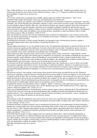 João, na Ilha de Patmos, viu as coisas que deveriam ocorrer na Terra nos últimos dias. "Também opera grandes sinais, de
maneira que até fogo do céu faz descer à Terra, diante dos homens." Apoc. 13:13. "Porque são espíritos de demônios, que
fazem prodígios; os quais vão ao encontro dos
Pág. 108
reis de todo o mundo para os congregar para a batalha, naquele grande dia do Deus Todo-poderoso." Apoc. 16:14.
O apóstolo Pedro aponta distintamente a classe que será manifestada nestes últimos dias.
"Principalmente aqueles que segundo a carne andam em concupiscências de imundícia e desprezam as dominações. Atrevidos,
obstinados, não receiam blasfemar das autoridades; enquanto os anjos, sendo maiores em força e poder, não pronunciam contra
eles juízo blasfemo diante do Senhor. Mas estes, como animais irracionais, que seguem a natureza, feitos para serem presos e
mortos, blasfemando do que não entendem, perecerão na sua corrupção, recebendo o galardão da injustiça; pois que tais
homens têm prazer nos deleites cotidianos; nódoas são eles e máculas, deleitando-se em seus enganos, quando se banqueteiam
convosco; tendo os olhos cheios de adultério e não cessando de pecar, engodando as almas inconstantes, tendo o coração
exercitado na avareza, filhos de maldição." II Ped. 2:10-14.
Deus, em Sua Palavra, colocou o Seu selo [de condenação] sobre as heresias do espiritualismo, como colocou a marca sobre
Caim. Os piedosos não precisam ser enganados se são estudantes das Escrituras e obedientes, ao seguir o caminho claramente
indicado a eles na Palavra de Deus.
O espiritualismo, presumido, reivindica grande liberdade e em linguagem macia e florida procura fascinar e enganar a
humanidade desprevenida a fim de que escolham a estrada larga do prazer e da
Pág. 109
condescendência pecaminosa, em vez do caminho estreito e reto. Os espiritualistas denominam os requisitos de Deus de lei de
servidão e dizem que aqueles que lhes obedecem vivem uma vida de medo escravizador. Com palavras suaves e discursos
bonitos ostentam sua liberdade e procuram cobrir suas heresias perigosas com as vestimentas da justiça. Fazem com que os
mais revoltantes crimes sejam considerados como bênçãos para a humanidade.
Abrem diante do pecador uma porta larga a fim de incitar o coração carnal a violar a lei de Deus - especialmente o sétimo
mandamento. Aqueles que falam estas grandes palavras bombásticas de ostentação, que triunfam na liberdade de seus pecados,
prometem àqueles a quem ludibriam o prazer da liberdade no curso da rebelião contra a vontade revelada de Deus. Essas
pessoas enganadas se colocam sob a mais variada escravidão de Satanás e são controladas pelo seu poder; contudo, prometem
liberdade àqueles que ousam seguir o mesmo curso de pecado que eles mesmos escolheram.
As Escrituras são de fato cumpridas neste ponto de um cego guiando outro cego. Aquele que os vence os reduz à escravidão.
Essas pessoas enganadas estão debaixo da mais vil escravidão, à vontade dos demônios. Aliaram-se aos poderes das trevas e
não têm força para reagir. Essa é a sua arrogante liberdade. Por meio de Satanás são vencidos e postos sob servidão e aqueles a
quem prometem grande liberdade são enganados e se tornam escravos desesperançados do pecado e de Satanás.
Pág. 110
Não devemos assistir às suas reuniões e muito menos nossos pastores devem entrar em controvérsia com eles. Pertencem
àquela classe específica, a qual não devemos convidar para nossa casa nem saudá-los. Temos de comparar os seus ensinos com
a vontade revelada de Deus. Não nos devemos empenhar em examinar o Espiritismo. Deus já descobriu isso por nós e nos diz
definitivamente que é uma classe que se levantará nos últimos dias, negando a Cristo, que os comprou com o Seu sangue. O
caráter dos espíritas é descrito tão plenamente que não precisamos ser enganados por eles. Se obedecemos à prescrição divina,
não deveremos ter simpatia pelos espíritas apesar de suas palavras suaves e favoráveis.
O amado João continua sua admoestação contra os sedutores: "Quem é o mentiroso, senão aquele que nega que Jesus é o
Cristo? É o anticristo esse mesmo que nega o Pai e o Filho. Qualquer que nega o Filho também não tem o Pai; e aquele que
confessa o Filho tem também o Pai." I João 2:22 e 23.
Paulo, em sua Segunda Epístola aos Tessalonicenses, exorta a estarmos alerta e não nos afastarmos da fé. Ele está falando da
vinda de Cristo como um evento que ocorrerá imediatamente após o trabalho de Satanás por intermédio do Espiritismo, nas
seguintes palavras: "Ora, o aparecimento do iníquo é segundo a eficácia de Satanás, com todo poder, e sinais, e prodígios da
mentira, e com todo engano de injustiça aos que perecem, porque
Pág. 111
não acolheram o amor da verdade para serem salvos. É por este motivo, pois, que Deus lhes manda a operação do erro, para
darem crédito à mentira, a fim de serem julgados todos quantos não deram crédito à verdade; antes, pelo contrário, deleitaram-
se com a injustiça." II Tess. 2:9-12.
Na Epístola de Paulo a Timóteo ele prediz o que se manifestará nos últimos dias. E esta admoestação foi dada em benefício
daqueles que viverão quando estas coisas estiverem acontecendo. Deus revelou ao Seu servo os perigos da igreja nos últimos
dias. Ele escreve: "Mas o Espírito expressamente diz que, nos últimos tempos, apostatarão alguns da fé, dando ouvidos a
espíritos enganadores e a doutrinas de demônios, pela hipocrisia de homens que falam mentiras, tendo cauterizada a sua
própria consciência." I Tim. 4:1 e 2.
O fiel Pedro fala dos perigos aos quais a Igreja Cristã seria exposta nos últimos dias, e descreve pormenorizadamente as
heresias que se levantariam e os sedutores blasfemos que procurariam atrair as pessoas para eles. "E também houve entre o
povo falsos profetas, como entre vós haverá também falsos doutores, que introduzirão encobertamente heresias de perdição e
negarão o Senhor que os resgatou, trazendo sobre si mesmos repentina perdição. E muitos seguirão as suas dissoluções, pelos
quais será blasfemado o caminho da verdade." II Ped. 2:1 e 2.
Aqui Deus providenciou para nós as provas
Pág. 112



                 www.terceiroanjo.org
            Sua fonte de pesquisa na internet
 