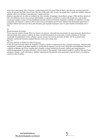 dessa classe mencionada. Eles recusaram o conhecimento de Cristo como Filho de Deus e não têm mais reverência pelo Pai
eterno, do que por Seu Filho, Jesus Cristo. Não têm o Filho nem o Pai. E como seu grande líder, o chefe dos rebeldes, estão em
rebelião contra a lei de Deus e menosprezam o sangue de Cristo.
Podemos regozijar-nos em todas as condições da vida e triunfar sob qualquer circunstância, porque o Filho de Deus desceu do
Céu e Se submeteu a arcar com as nossas enfermidades e a suportar o sacrifício e a morte a fim de dar-nos a vida imortal.
Levará para sempre as marcas de Sua humilhação terrestre em favor do homem. Enquanto a multidão de redimidos e de anjos
imaculados vão honrá-Lo e adorá-Lo, Ele levará as marcas de alguém que foi morto. Quanto mais plenamente apreciamos o
sacrifício infinito feito em nosso favor pelo Salvador, para expiação do pecado, mais nos aproximamos da harmonia com o
Céu.

29
Desenvolvimento do Caráter
Temos aqui um caráter a formar. Deus nos testará e nos provará, colocando-nos em posições nas quais possamos desenvolver a
mais persistente força, pureza e nobreza de alma, com perfeita paciência de nossa parte, e inteira confiança no Salvador
crucificado. Encontraremos reveses, aflições e provas severas, mas isto são provações de Deus. Ele Se assentará como
refinador e purificador de prata e purgará Seu povo como ouro e prata, para
Pág. 113
que possa oferecer ao Senhor uma oferta de justiça.
A cruz de Cristo está toda coberta de vergonha e estigma, contudo é a esperança de vida e exaltação do homem. Ninguém pode
compreender o mistério da piedade enquanto se envergonha de suportar a cruz de Cristo. Ninguém estará habilitado a discernir
e apreciar as bênçãos que Cristo comprou para o homem, ao preço infinito de Si mesmo, a menos que esteja disposto a
sacrificar alegremente os tesouros terrestres, a fim de tornar-se Seu seguidor. Cada renúncia própria e sacrifício feito por Cristo
enriquece o doador, e todo sofrimento e opróbrio suportado por Seu querido nome aumentará o regozijo final e a recompensa
imortal no reino da glória.




                 www.terceiroanjo.org
            Sua fonte de pesquisa na internet
 