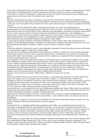 do Seu amor e piedade pelo homem caído, propôs tornar-Se seu substituto e fiança. Ele carregaria a culpa do homem. Tomaria
sobre Si mesmo a condenação do Pai, a qual de outra maneira cairia sobre o homem por causa de sua desobediência.
A lei de Deus era inalterável. Não poderia ser abolida nem seria possível submeter a menor parte de sua reivindicação para
ajudar o homem no seu estado caído. O ser humano estava separado de
Pág. 21
Deus pela transgressão de Seu expresso mandamento, apesar de ter Ele conscientizado a Adão das conseqüências de tal
transgressão. O pecado de Adão originou uma situação deplorável. Satanás agora teria controle ilimitado sobre a humanidade,
a menos que um ser mais poderoso do que Satanás antes de sua queda, entrasse em ação e o vencesse, resgatando, desta forma,
o homem.
A alma divina de Cristo encheu-Se de infinita compaixão pelo par caído. Ao verificar sua condição desditosa e
desesperançada, ao ver que pela transgressão da lei de Deus eles caíram sob o poder e controle do príncipe das trevas, propôs o
único meio que poderia ser aceitável diante de Deus, dando-lhes outra oportunidade e colocando-os novamente sob um período
de prova. Cristo consentiu em deixar Seu lugar de honra, Sua autoridade real, Sua glória com o Pai, humilhando-se ao
humanizar-Se e ao entrar em luta com o poderoso príncipe das trevas, a fim de salvar o homem. Por meio de Sua humilhação e
pobreza identificar-Se-ia com a fragilidade do ser caído, e mediante resoluta obediência mostraria Ele ser capaz de redimir a
falha clamorosa de Adão e por humilde obediência reconquistaria o Éden perdido.
A grande obra da redenção só poderia ser efetuada pelo Redentor ao tomar o lugar do Adão caído. Levando sobre Si os
pecados do mundo, Ele poderia palmilhar o caminho em que Adão tropeçou. Suportaria uma prova infinitamente mais severa
do que aquela que Adão falhou em suportar. Creditaria à conta do homem, ao derrotar o tentador
Pág. 22
por meio da obediência, Sua pureza de caráter e serena integridade, imputando ao homem Sua justiça, para que, em Seu nome,
o ser humano pudesse superar o inimigo por iniciativa própria.
Que amor! Que extraordinária condescendência! O Rei da glória Se prontificou a humilhar-Se a Si mesmo pela humanidade
caída! Seguiria os passos de Adão. Tomaria a natureza caída do homem e Se empenharia na luta contra o forte inimigo que
triunfara sobre Adão. Venceria Satanás e, assim fazendo, abriria o caminho para a reparação da falha e da queda desventurosa
de Adão e de todos aqueles que cressem nele.
Anjos submetidos à prova foram enganados por Satanás e foram liderados por ele em uma grande rebelião nos Céus, contra
Cristo. Falharam em suportar a prova a que foram submetidos e caíram. Adão foi criado à imagem de Deus e colocado sob
provação. Tinha um organismo perfeitamente desenvolvido. Todas as suas faculdades eram harmoniosas. Em todas as suas
emoções, palavras e ações havia uma perfeita conformidade com a vontade do seu Criador. Depois de ter Deus tomado todas
as providências para a felicidade do homem, e ter suprido todos os seus desejos, provou sua lealdade. Se o santo par
permanecesse obediente, a humanidade seria, depois de algum tempo, feita igual aos anjos. Como Adão e Eva falharam em
suportar a prova, Cristo propôs tornar-Se uma oferta voluntária em prol do homem.
Satanás viu que se Cristo era na verdade o Filho de Deus, o Redentor do mundo, não seria bom
Pág. 23
para ele que o Senhor deixasse as cortes reais do Céu a fim de vir a este mundo caído. Temia que o seu poder, a partir desse
tempo, fosse limitado e que os seus enganos fossem discernidos e expostos, e sua influência sobre o homem fosse
enfraquecida. Temia que seu domínio e controle dos reinos do mundo fossem contestados. Lembrava-se das palavras que Jeová
lhe dirigiu quando foi convocado à Sua presença com Adão e Eva, a quem havia arruinado com os seus enganos: "Porei
inimizade entre ti e a mulher e entre a tua semente e a sua semente; esta te ferirá a cabeça, e tu lhe ferirás o calcanhar." Gên.
3:15. Esta declaração contém a primeira promessa evangélica feita ao homem.
Mas estas palavras, ao serem pronunciadas, não foram completamente entendidas por Satanás. Sabia, porém, que continham a
maldição para ele por haver seduzido o santo par. Quando Cristo Se manifestou sobre a Terra, Satanás temeu que Ele fosse na
verdade o Prometido que iria limitar o seu poder e finalmente destruí-lo.
Satanás tinha um interesse peculiar em observar o desenvolvimento dos eventos que se seguiram imediatamente à queda de
Adão, para saber como seu trabalho havia afetado o reino de Deus, e o que o Senhor iria fazer com Adão, por causa de sua
desobediência.
O Filho de Deus, ao submeter-Se a fim de tornar-Se o Redentor do ser humano, colocou Adão numa nova relação com o Seu
Criador. Continuaria ainda em estado decaído, mas a porta da esperança
Pág. 24
fora aberta para ele. A condenação de Deus ainda permaneceria sobre Adão, mas a execução da sentença de morte foi
postergada e a indignação de Deus foi contida porque Cristo aceitou a missão de tornar-Se o Redentor do homem. Cristo
tomou sobre Si a ira de Deus, que por justiça deveria cair sobre o homem. Tornou-Se o refúgio do ser humano e apesar de ser
este na verdade um criminoso, merecendo a condenação de Deus, pôde, contudo, pela fé em Cristo, correr para o refúgio
provido e ser salvo. No meio da morte há vida se o homem escolher aceitá-la. O santo e infinito Deus, que mora na luz
inacessível, não podia mais falar ao homem. Nenhuma comunicação poderia agora existir diretamente entre o homem e seu
Criador.
Deus Se absteve, por algum tempo, da execução completa da sentença de morte pronunciada sobre o homem. Satanás exultou
por ter quebrado para sempre a ligação entre o Céu e a Terra. Estava, porém, totalmente enganado e desapontado. O Pai
entregou o mundo a Seu Filho para que Ele o redimisse da maldição e desgraça da falha e queda de Adão. Unicamente através
de Cristo poderia o Senhor manter comunhão com o homem.




                 www.terceiroanjo.org
            Sua fonte de pesquisa na internet
 
