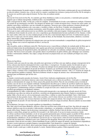 Cristo voluntariamente Se propôs manter e vindicar a santidade da lei divina. Não tiraria a mínima parte de suas reivindicações
na obra de redimir o homem, mas, a fim de salvá-lo e manter a santidade dos reclamos e justiça da lei de Pai, Ele Se entregou a
Si mesmo em sacrifício pela culpa do homem. Na Sua vida, em nenhum sentido
Pág. 25
desviou-Se Cristo da lei de Seu Pai. Ao contrário, por firme obediência a todos os seus preceitos, e morrendo pelos pecados
daqueles que os tinham transgredido, estabeleceu Ele a sua imutabilidade.
Após a transgressão de Adão, viu Ele que a ruína foi completa. A humanidade foi levada a uma deplorável condição. O homem
foi cortado de sua interligação com Deus. Era desígnio de Satanás que o estado do homem fosse o mesmo dos anjos caídos, em
rebelião contra Deus, insatisfeito, sem um vislumbre de esperança. Arrazoava que se Deus perdoasse o homem pecador que
havia criado, também perdoaria a ele e seus anjos, e receberia a todos, em Seu favor. Contudo, seria desapontado.
O divino Filho de Deus viu que nenhum instrumento, senão Ele próprio, poderia salvar o homem, e determinou salvá-lo.
Deixou que os anjos caídos perecessem na sua rebelião, mas estendeu a mão para resgatar o homem que perecia. Os anjos que
se rebelaram foram tratados de acordo com a luz e experiência que abundantemente haviam usufruído no Céu. Satanás, o chefe
dos anjos caídos, tinha uma vez uma exaltada posição no Céu. Era o mais honrado depois de Cristo. O conhecimento que ele,
bem como os anjos que com ele caíram, tinham do caráter de Deus, de Sua bondade, Sua misericórdia, sabedoria e excelente
glória, tornou-lhes a culpa imperdoável.
Não havia possibilidade de esperança de redenção para estes que haviam testemunhado e compartilhado da glória inexprimível
do Céu, tinham visto a terrível majestade de Deus e, em face de
Pág. 26
toda esta glória, ainda se rebelaram contra Ele. Não haveria novas e maravilhosas exibições do exaltado poder de Deus que os
pudessem impressionar tão profundamente como aquelas que já haviam testemunhado. Se foram capazes de rebelar-se
justamente na presença de inexprimível glória, não poderiam ser colocados em nenhuma condição mais favorável para serem
provados. Não havia reserva de poder, nem grandes alturas ou profundezas da glória infinita, para sobrepujar suas ciumentas
dúvidas e murmurantes rebeliões. Sua culpa e castigo deveriam ser proporcionais aos seus exaltados privilégios nas cortes
celestiais.

6
Ofertas de Sacrifícios
O homem caído, por causa de sua culpa, não podia mais aproximar-se de Deus com suas súplicas, porque a transgressão da lei
divina colocara uma barreira intransponível entre o santo Deus e o transgressor. Um plano, porém, foi divisado em que a
sentença de morte recaísse sobre um Substituto. No plano da redenção haveria derramamento de sangue, porque a morte
deveria ocorrer como conseqüência do pecado do homem. O animal a ser sacrificado como oferta prefigurava a Cristo. Ao
matar a vítima, o homem veria o cumprimento das palavras de Deus: "Certamente morrerás." Gên. 2:17. O jorrar do sangue da
vítima significaria também a expiação. Não havia nenhuma virtude no sangue de animais; mas o derramamento do mesmo
apontaria para um Redentor que um dia viria
Pág. 27
ao mundo e morreria pelos pecados dos homens. Assim Cristo vindicaria completamente a lei de Seu Pai.
Satanás contemplava com intenso interesse cada evento relacionado com as ofertas de sacrifícios. A devoção e a solenidade
ligadas ao derramamento de sangue da vítima causava-lhe grande desconforto. Para ele esta cerimônia estava revestida de
mistério; mas ele não era um estudante embotado. Imediatamente descobriu que as ofertas de sacrifícios tipificavam alguma
expiação futura para o homem. Viu que estas ofertas significavam arrependimento do pecado. Isto não se harmonizava com os
seus propósitos e imediatamente começou a trabalhar no coração de Caim com o intuito de levá-lo à rebelião contra a oferta de
sacrifício que prefigurava um Redentor vindouro.
O arrependimento de Adão, evidenciado por sua tristeza pela transgressão e sua esperança de salvação através de Cristo,
mostrada por suas obras nas ofertas de sacrifícios, constituía um desapontamento para Satanás. Esperava constantemente
ganhar Adão a fim de unir-se a ele na murmuração contra Deus, e rebelar-se contra Sua autoridade. Caim e Abel foram
representantes de duas grandes classes. Abel, como sacerdote, com fé solene ofereceu seu sacrifício. Caim estava desejoso de
oferecer os frutos da terra, mas recusou relacionar sua oferta com sangue de animais. Seu coração recusava mostrar
arrependimento do pecado e fé num Salvador, por intermédio da oferta do sangue de animais. Recusou admitir sua necessidade
Pág. 28
de um Redentor. Isto para o seu coração orgulhoso era dependência e humilhação.
Mas Abel, pela fé num futuro Redentor, ofereceu a Deus um sacrifício mais aceitável do que Caim. Sua oferta de sangue de
animais significava que ele era pecador e tinha pecados a abandonar, e se arrependia, e acreditava na eficácia do sangue da
grande oferta futura. Satanás é pai da descrença, murmuração e rebelião. Encheu Caim de dúvidas e furor contra seu irmão
inocente e contra Deus, porque seu sacrifício foi recusado e o de Abel aceito. E na sua ira insana assassinou o irmão.
As ofertas sacrificais foram instituídas a m de ser uma garantia permanente para o homem quanto ao perdão de Deus, através
do grande sacrifício a ser feito, tipificado pelo sangue de animais. Por meio desta cerimônia, o homem demonstrava
arrependimento, obediência e fé em um Redentor que haveria de vir. O que tornou a oferta de Caim inaceitável diante de Deus
foi sua falta de submissão e obediência para com a ordem por Ele designada. Pensou que seu plano de oferecer a Deus
meramente o fruto da terra era nobre e menos humilhante do que a oferta do sangue de animais, que demonstrava dependência
de outro e assim expressava a própria fraqueza e pecaminosidade. Caim desprezava o sangue da expiação.
Adão, ao transgredir a lei de Jeová, abriu a porta para Satanás, que plantou seu estandarte no seio da primeira família. Foi, na
verdade, levado a sentir que o salário do pecado é a morte. Satanás delineou ganhar o Éden enganando nossos


                 www.terceiroanjo.org
            Sua fonte de pesquisa na internet
 