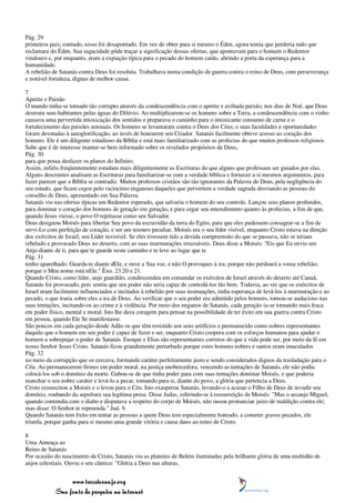 Pág. 29
primeiros pais; contudo, nisso foi desapontado. Em vez de obter para si mesmo o Éden, agora temia que perderia tudo que
reclamara do Éden. Sua sagacidade pôde traçar a significação dessas ofertas, que apontavam para o homem o Redentor
vindouro e, por enquanto, eram a expiação típica para o pecado do homem caído, abrindo a porta da esperança para a
humanidade.
A rebelião de Satanás contra Deus foi resoluta. Trabalhava numa condição de guerra contra o reino de Deus, com perseverança
e notável fortaleza, dignas de melhor causa.

7
Apetite e Paixão
O mundo tinha-se tornado tão corrupto através da condescendência com o apetite e aviltada paixão, nos dias de Noé, que Deus
destruiu seus habitantes pelas águas do Dilúvio. Ao multiplicarem-se os homens sobre a Terra, a condescendência com o vinho
causava uma pervertida intoxicação dos sentidos e preparava o caminho para o intoxicante consumo de carne e o
fortalecimento das paixões sensuais. Os homens se levantaram contra o Deus dos Céus; e suas faculdades e oportunidades
foram devotadas à autoglorificação, ao invés de honrarem seu Criador. Satanás facilmente obteve acesso ao coração dos
homens. Ele é um diligente estudioso da Bíblia e está mais familiarizado com as profecias do que muitos professos religiosos.
Sabe que é de interesse manter-se bem informado sobre os revelados propósitos de Deus,
Pág. 30
para que possa desfazer os planos do Infinito.
Assim, infiéis freqüentemente estudam mais diligentemente as Escrituras do que alguns que professam ser guiados por elas.
Alguns descrentes analisam as Escrituras para familiarizar-se com a verdade bíblica e fornecer a si mesmos argumentos, para
fazer parecer que a Bíblia se contradiz. Muitos professos cristãos são tão ignorantes da Palavra de Deus, pela negligência do
seu estudo, que ficam cegos pelo raciocínio enganoso daqueles que pervertem a verdade sagrada desviando as pessoas do
conselho de Deus, apresentado em Sua Palavra.
Satanás viu nas ofertas típicas um Redentor esperado, que salvaria o homem do seu controle. Lançou seus planos profundos,
para dominar o coração dos homens de geração em geração, e para cegar seu entendimento quanto às profecias, a fim de que,
quando Jesus viesse, o povo O rejeitasse como seu Salvador.
Deus designou Moisés para libertar Seu povo da escravidão da terra do Egito, para que eles pudessem consagrar-se a fim de
servi-Lo com perfeição de coração, e ser um tesouro peculiar. Moisés era o seu líder visível, enquanto Cristo estava na direção
dos exércitos de Israel, seu Líder invisível. Se eles tivessem tido a devida compreensão do que se passava, não se teriam
rebelado e provocado Deus no deserto, com as suas murmurações irrazoáveis. Deus disse a Moisés: "Eis que Eu envio um
Anjo diante de ti, para que te guarde neste caminho e te leve ao lugar que te
Pág. 31
tenho aparelhado. Guarda-te diante dEle, e ouve a Sua voz, e não O provoques à ira; porque não perdoará a vossa rebelião;
porque o Meu nome está nEle." Êxo. 23:20 e 21.
Quando Cristo, como líder, anjo guardião, condescendeu em comandar os exércitos de Israel através do deserto até Canaã,
Satanás foi provocado, pois sentiu que seu poder não seria capaz de controlá-los tão bem. Todavia, ao ver que os exércitos de
Israel eram facilmente influenciados e incitados à rebelião por suas insinuações, tinha esperança de levá-los à murmuração e ao
pecado, o que traria sobre eles a ira de Deus. Ao verificar que o seu poder era admitido pelos homens, tornou-se audacioso nas
suas tentações, incitando-os ao crime e à violência. Por meio dos enganos de Satanás, cada geração ia-se tornando mais fraca
em poder físico, mental e moral. Isto lhe dava coragem para pensar na possibilidade de ter êxito em sua guerra contra Cristo
em pessoa, quando Ele Se manifestasse.
São poucos em cada geração desde Adão os que têm resistido aos seus artifícios e permanecido como nobres representantes
daquilo que o homem em seu poder é capaz de fazer e ser, enquanto Cristo coopera com os esforços humanos para ajudar o
homem a sobrepujar o poder de Satanás. Enoque e Elias são representantes corretos do que a vida pode ser, por meio da fé em
nosso Senhor Jesus Cristo. Satanás ficou grandemente perturbado porque estes homens nobres e santos eram imaculados
Pág. 32
no meio da corrupção que os cercava, formando caráter perfeitamente justo e sendo considerados dignos da trasladação para o
Céu. Ao permanecerem firmes em poder moral, na justiça enobrecedora, vencendo as tentações de Satanás, ele não podia
colocá-los sob o domínio da morte. Gabou-se de que tinha poder para com suas tentações dominar Moisés, e que poderia
manchar o seu nobre caráter e levá-lo a pecar, tomando para si, diante do povo, a glória que pertencia a Deus.
Cristo ressuscitou a Moisés e o levou para o Céu. Isto exasperou Satanás, levando-o a acusar o Filho de Deus de invadir seu
domínio, roubando da sepultura sua legítima presa. Disse Judas, referindo-se à ressurreição de Moisés: "Mas o arcanjo Miguel,
quando contendia com o diabo e disputava a respeito do corpo de Moisés, não ousou pronunciar juízo de maldição contra ele;
mas disse: O Senhor te repreenda." Jud. 9.
Quando Satanás tem êxito em tentar as pessoas a quem Deus tem especialmente honrado, a cometer graves pecados, ele
triunfa, porque ganha para si mesmo uma grande vitória e causa dano ao reino de Cristo.

8
Uma Ameaça ao
Reino de Satanás
Por ocasião do nascimento de Cristo, Satanás viu as planeies de Belém iluminadas pela brilhante glória de uma multidão de
anjos celestiais. Ouviu o seu cântico: "Glória a Deus nas alturas,


                 www.terceiroanjo.org
            Sua fonte de pesquisa na internet
 