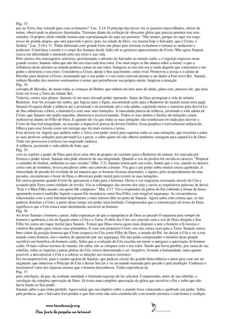 Pág. 33
paz na Terra, boa vontade para com os homens!" Luc. 2:14. O príncipe das trevas viu os pastores maravilhados, cheios de
temor, observando as planícies iluminadas. Tremiam diante da exibição de ofuscante glória que parecia penetrar nos seus
sentidos. O próprio chefe rebelde tremeu ante a proclamação do anjo aos pastores: "Não temais, porque eis aqui vos trago
novas de grande alegria, que será para todo o povo, pois, na cidade de Davi, vos nasceu hoje o Salvador, que é Cristo, o
Senhor." Luc. 2:10 e 11. Tinha delineado com grande êxito um plano para arruinar os homens e tornara-se audacioso e
poderoso. Controlara a mente e o corpo dos homens desde Adão até ao primeiro aparecimento de Cristo. Mas agora Satanás
estava em dificuldade e alarmado pelo seu reino e sua vida.
Pelo cântico dos mensageiros celestiais, proclamando o advento do Salvador ao mundo caído, e o regozijo expresso neste
grande evento, Satanás sabia que não lhe era reservada boa coisa. Um sinal negro se lhe abateu sobre a mente: o que a
influência deste advento ao mundo poderia causar ao seu reino. Indagava se isto não era a vinda daquele que contestaria o seu
poder e destruiria o seu reino. Considerou a Cristo, desde o Seu nascimento, como rival. Promoveu a inveja e o ciúme de
Herodes para destruir a Cristo, insinuando que o seu poder e o seu reino estavam prestes a ser dados a Este novo Rei. Satanás
imbuiu Herodes dos mesmos sentimentos e temor que perturbavam sua própria mente. Inspirou a intenção
Pág. 34
corrupta de Herodes, de matar todas as crianças de Belém, que tinham até dois anos de idade, plano este, pensava ele, que teria
êxito em livrar a Terra do infante Rei.
Todavia, contra seus planos, Satanás vê um mais elevado poder operando. Anjos de Deus protegiam a vida do infante
Redentor. José foi avisado em sonho, que fugisse para o Egito, encontrando asilo para o Redentor do mundo numa terra pagã.
Satanás O seguiu desde a infância até a juventude e da juventude até a vida adulta, cogitando meios e maneiras para desviá-Lo
de Sua submissão a Deus, e dominá-Lo com suas sutis tentações. A imaculada pureza da infância, juventude e vida adulta de
Cristo, que Satanás não podia manchar, aborrecia-o excessivamente. Todos os seus dardos e flechas de tentações caíam
inofensivas diante do Filho de Deus. E quando ele viu que todas as suas tentações não resultavam em nada para desviar a
Cristo de Sua leal integridade, ou macular a impecável pureza do Jovem Galileu, ficou perplexo e terrivelmente enfurecido.
Olhava para esse Jovem como um inimigo que ele mais receava e temia.
Esse deveria ser Aquele que andaria sobre a Terra com poder moral para suportar todas as suas tentações, que resistiria a todas
as suas atrativas seduções para persuadi-Lo a pecar, e sobre quem ele não obteria nenhuma vantagem para separá-Lo de Deus.
Tudo isto provocava e irritava sua majestade satânica.
A infância, juventude e vida adulta de João, que
Pág. 35
veio no espírito e poder de Elias para fazer uma obra de preparo do caminho para o Redentor do mundo, foi marcada por
firmeza e poder moral. Satanás não pôde afastá-lo de sua integridade. Quando a voz do profeta foi ouvida no deserto: "Preparai
o caminho do Senhor, endireitei as suas veredas" (Mat. 3:3), Satanás temeu pelo seu reino. Sentiu que a voz, soando no deserto
como som de trombeta, levava pecadores sobre seu controle a tremer. Viu que o seu poder sobre muitos estava quebrado. A
intensidade do pecado foi revelada de tal maneira que os homens ficaram alarmados; e alguns, pelo arrependimento de seus
pecados, encontraram o favor de Deus e obtiveram poder moral para resistir às suas tentações.
Ele estava presente quando Cristo Se apresentou a João para o batismo. Ouviu a voz majestosa ressoando através do Céu e
ecoando pela Terra como estrépito de trovão. Viu os relâmpagos das nuvens dos céus e ouviu as respeitáveis palavras de Jeová:
"Este é o Meu Filho amado, em quem Me comprazo." Mat. 3:17. Viu o resplendor da glória do Pai cobrindo a forma de Jesus,
apontando assim à multidão Aquele a quem Ele reconhecia como Seu Filho, com inegável segurança. As circunstâncias
relacionadas com a cena batismal despertaram o mais intenso ódio no peito de Satanás. Agora sabia com certeza que, se não
pudesse dominar a Cristo, a partir desse tempo seu poder seria limitado. Compreendeu que a comunicação do trono de Deus
significava que o Céu estava mais diretamente acessível ao homem.
Pág. 36
Ao levar Satanás o homem a pecar, tinha esperanças de que a repugnância de Deus ao pecado O separaria para sempre do
homem e quebraria o elo de ligação entre o Céu e a Terra. O abrir dos Céus em conexão com a voz de Deus dirigida a Seu
Filho foi como um toque mortal para Satanás. Temeu que Deus estava agora mais disposto a unir o homem a Si mesmo e
conferir-lhe poder para vencer suas artimanhas. E com este propósito Cristo veio das cortes reais para a Terra. Satanás estava
bem ciente da posição honrosa que Cristo ocupava rio Céu como Filho de Deus, o amado do Pai. Ao deixar o Céu e vir a este
mundo como homem, isto o encheu de apreensão por sua segurança. Ele não podia compreender o mistério deste grande
sacrifício em benefício do homem caído. Sabia que a avaliação do Céu excedia em muito o antegozo e apreciação do homem
caído. O mais valioso tesouro do mundo, ele sabia, não se compara com o seu valor. Sendo que havia perdido, por causa de sua
rebelião, todas as riquezas e puras glórias do Céu, estava determinado a ser vingativo, levando a humanidade, tanto quanto
possível, a desvalorizar o Céu e a colocar as afeições nos tesouros terrestres.
Era incompreensível, para o caráter egoísta de Satanás, que pudesse existir tão grande benevolência e amor para com um ser
enganado, que induzisse o Príncipe do Céu a deixar Seu lar e vir ao mundo mareado pelo pecado e pela maldição. Conhecia o
inestimável valor das riquezas eternas que o homem desconhecia. Tinha experiência da
Pág. 37
pura satisfação, da paz, da exaltada santidade e ilimitado regozijo do lar celestial. Compreendia, antes de sua rebelião, a
satisfação da completa aprovação de Deus. Já tivera uma completa apreciação da glória que envolvia o Pai e sabia que não
havia limite ao Seu poder.
Satanás sabia o que tinha perdido. Agora temia que seu império sobre o mundo fosse contestado e quebrado seu poder. Sabia,
pela profecia, que o Salvador fora predito e que Seu reino não seria estabelecido com triunfo terrestre e com honra e exibição


                 www.terceiroanjo.org
            Sua fonte de pesquisa na internet
 
