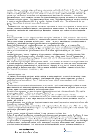mundanas. Sabia que as profecias antigas prediziam um reino que seria estabelecido pelo Príncipe do Céu sobre a Terra, a qual
reclamava como seu domínio. Esse reino abarcaria todos os reinos do mundo e então seu poder e sua glória cessariam e ele
receberia sua retribuição pelos pecados que havia introduzido no mundo e a miséria que havia trazido sobre o homem. Sabia
que tudo o que concernia a sua prosperidade estava dependendo do seu êxito ou fracasso em dominar a Cristo com suas
tentações no deserto. Trouxe sobre Cristo todo artifício e força de suas tentações poderosas, para desviá-Lo de Sua obediência.
É impossível ao homem conhecer a força das tentações de Satanás sobre o Filho de Deus. Cada tentação que parece tão aflitiva
ao homem na sua vida cotidiana, tão difícil de ser resistida e dominada, foi trazida sobre o Filho de Deus em tão alto grau
quanto a Sua excelência de caráter era superior à do homem caído.
Pág. 38
Cristo foi tentado em todos os pontos como nós somos. Como representante do homem Ele Se aproximou de Deus nas provas e
tentações. Enfrentou a força intensa de Satanás. Cristo experimentou as mais vis tentações e as venceu em favor do homem. É
impossível que o ser humano seja tentado acima do que pode suportar enquanto se apóia em Jesus, o infinito Conquistador.

9
A Tentação
No desolado deserto Ele não estava em posição favorável para suportar as tentações de Satanás, como estava Adão quando foi
tentado no Éden. O Filho de Deus humilhou-Se a Si mesmo e tomou a natureza humana após a humanidade ter-se desviado do
Éden por quatro mil anos, do seu estado original de pureza e retidão. O pecado fez por séculos suas terríveis marcas sobre a
humanidade; e a degeneração física, mental e moral prevaleceu em toda a família humana.
Quando Adão foi assaltado pelo tentador no Éden, estava sem a mancha do pecado. Achava-se na força de perfeita
varonilidade. Todos os órgãos e faculdades do seu ser estavam igualmente desenvolvidos e harmoniosamente equilibrados.
Cristo, no deserto da tentação, ficou no lugar de Adão para suportar a prova que ele deixou de resistir. Aqui, Cristo venceu em
favor do pecador, quatro mil anos após Adão dar as costas à luz de seu lar. Separada da presença de Deus, a família
Pág. 39
humana afastou-se mais e mais, em cada geração sucessiva, da pureza e sabedoria originais, e do conhecimento que Adão
possuía no Éden. Cristo herdou os pecados e enfermidades humanos como existiam quando Ele veio à Terra para ajudar o
homem. Em favor da humanidade, com as fraquezas do homem caído sobre Si, enfrentou as tentações de Satanás em todos os
pontos em que o homem podia ser assaltado.
Adão estava cercado por tudo aquilo que desejava o seu coração. Todo o seu desejo era satisfeito. Não havia pecado nem sinais
de decadência no glorioso Éden. Anjos de Deus conversavam livre e amorosamente com o santo par. Felizes pássaros canoros
entoavam livres e regurgitantes seus cânticos de louvor ao Criador. Os animais pacíficos, em feliz inocência, brincavam ao
redor de Adão e Eva, obedientes a sua palavra. Adão estava na sua perfeição de varonilidade, a obra mais nobre do Criador.
Era a imagem de Deus, um pouco menor do que os anjos.

10
Cristo Como Segundo Adão
Que contraste o segundo Adão apresentava quando Ele entrou no sombrio deserto para sozinho enfrentar a Satanás! Desde a
queda, a raça humana havia diminuído em estatura e força física e decaído cada vez mais na escala do valor moral, até ao
período do primeiro advento de Cristo à Terra. A fim de elevar o homem caído, Cristo deveria alcançá-lo onde ele estava.
Tomou a natureza
Pág. 40
humana e carregou as enfermidades e degenerescências da raça humana. Aquele que não conheceu pecado tornou-Se pecado
por nós. Humilhou-Se a Si mesmo até às profundezas mais baixas da miséria humana, a fim de que pudesse qualificar-Se para
alcançar o homem e tirá-lo da degradação na qual o pecado o mergulhara.
"Porque convinha que Aquele, para quem são todas as coisas e mediante quem tudo existe, trazendo muitos filhos à glória,
consagrasse, pelas aflições, o Príncipe da salvação deles." Heb. 2:10.
"E, sendo Ele consumado, veio a ser a causa de eterna salvação para todos os que Lhe obedecem." Heb. 5:9.
"Pelo que convinha que, em tudo, fosse semelhante aos irmãos, para ser misericordioso e fiel sumo sacerdote naquilo que é de
Deus, para expiar os pecados do povo. Porque, naquilo que Ele mesmo, sendo tentado, padeceu, pode socorrer aos que são
tentados." Heb. 2:17 e 18.
"Porque não temos um sumo sacerdote que não possa compadecer-se das nossas fraquezas; porém um que, como nós, em tudo
foi tentado, mas sem pecado." Heb. 4:15.
Satanás tem estado em guerra com o governo de Deus desde sua primeira rebelião. Seu êxito em tentar a Adão e Eva no Éden,
e em introduzir o pecado no mundo, tem encorajado a este arquiinimigo; tinha-se envaidecido orgulhosamente diante dos anjos
celestes de que, quando Cristo aparecesse,
Pág. 41
tomando a natureza humana, seria mais fraco do que ele e que iria subjugá-Lo pelo seu poder.
Exultava de que Adão e Eva no Éden não resistiram às suas insinuações, quando apelou para o apetite. Os habitantes do mundo
antigo ele dominou da mesma maneira pela condescendência com o apetite, lascívia e paixões corruptas. Por meio da
satisfação do apetite derrotou os israelitas. Vangloriava-se de que mesmo o Filho de Deus, que esteve com Moisés e Josué, não
foi capaz de resistir ao seu poder e guiar a Canaã o povo favorecido por Sua escolha, pois quase todos os que deixaram o Egito
morreram no deserto; também tentou o manso Moisés, a tomar para si a glória que pertencia a Deus. Davi e Salomão, que
foram especialmente favorecidos por Deus, induziu-os por meio da condescendência com o apetite e paixão a incorrer no


                 www.terceiroanjo.org
            Sua fonte de pesquisa na internet
 