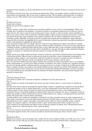 desagrado de Deus. Orgulhava-se de que ainda poderia ter êxito em frustrar o propósito de Deus na salvação do homem através
de Cristo.
Na tentação do deserto, Cristo esteve sem alimento por quarenta dias. Moisés, em situações especiais, também ficou por um
longo período sem alimentação. Mas ele não sentiu as angústias da fome. Não foi tentado e atormentado pelo vil e poderoso
inimigo como foi o Filho de Deus. Estava acima do humano, especialmente mantido pela glória de Deus, a qual o envolvia.

11
Os Efeitos Terríveis do
Pecado Sobre o Homem
Satanás teve tanto êxito em enganar os anjos
Pág. 42
de Deus e arruinar o nobre Adão, que pensava que seria bem-sucedido em vencer a Cristo na Sua humilhação. Olhava com
exultação para o resultado de suas tentações e o aumento do pecado em continuada transgressão da lei de Deus por mais de
quatro mil anos. Ele causou a ruína de nossos primeiros pais e trouxe o pecado e a morte ao mundo, arruinou multidões em
todas as eras, países e classes. Pelo seu poder tem controlado cidades e nações até que seus pecados provocassem a ira de Deus
para destruí-los pelo fogo, água, terremotos, fome, espada, e pestilência. Por sua sutileza e infatigáveis esforços tem ele
controlado o apetite, despertado e reforçado as paixões a um ponto tão temerário que tem desfigurado e quase obliterado a
imagem de Deus no homem. Sua dignidade física e moral foi destruída a tal ponto que apresentava uma pálida semelhança de
caráter e nobre perfeição da dignidade de Adão no Éden.
Antes do primeiro advento de Cristo, Satanás rebaixara o homem de sua exaltada pureza original, ofuscando com o pecado
aquele caráter áureo. O homem a quem Deus criou como soberano no Éden transformou-se em escravo na Terra, gemendo sob
a maldição do pecado. A auréola de glória, dada por Deus ao santo Adão para cobri-lo como vestimenta, foi dele tirada após a
transgressão. A luz da glória de Deus não podia cobrir à desobediência e o pecado. Em lugar da saúde e plenitude de bênçãos,
a pobreza, as doenças e os sofrimentos de todo tipo tornaram-se a porção dos filhos de Adão.
Pág. 43
Satanás, através do seu poder sedutor tem levado o homem à vã filosofia, a questionar e finalmente descrer da revelação divina
e da existência de Deus. Olhou de todos os lados para um mundo de moral baixa e expôs a humanidade à condenação do
pecado por um Deus vingativo, com cruel triunfo, sendo bem-sucedido em obscurecer o caminho de muitos, levando-os a
transgredir a lei de Deus. Revestiu o pecado com agradáveis atrativos para assegurar a ruína de muitos.
Mas o seu mais bem-sucedido plano para enganar o homem tem consistido em ocultar seus propósitos reais e seu verdadeiro
caráter, representando-se a si mesmo como amigo do homem, um benfeitor. Ele corteja os homens com o agradável enredo de
que não existe inimigo rebelde e mortal de quem eles necessitem precaver-se e de que a existência de um diabo pessoal é tudo
ficção; e enquanto esconde a sua existência, está reunindo milhares dos que estão sob seu controle. Está enganando a muitos,
como tentou enganar a Cristo, dizendo que é um anjo do Céu, fazendo bom trabalho pela humanidade. As massas encontram-
se tão cegas pelo pecado que não podem discernir as artimanhas de Satanás, honrando-o como anjo celestial, enquanto está
operando sua eterna ruína.

12
A Primeira Tentação de Cristo
Cristo entrou no mundo como o destruidor de Satanás e o Redentor dos cativos presos pelo seu
Pág. 44
poder. Deixaria um exemplo na Sua própria vida vitoriosa, para que o homem seguisse, e assim vencesse as tentações de
Satanás.
Tão logo Cristo entrou no deserto da tentação Seu aspecto mudou. A glória e o esplendor que se refletiam do trono de Deus e
Sua aprovação quando os Céus se abriram diante dele, a voz do Pai reconhecendo-O como Seu Filho, em quem Ele Se
comprazia, agora se foram. O peso do pecado do mundo estava pressionando-Lhe a alma; e o Seu semblante expressava
inexprimível tristeza, uma profunda angústia que nenhum homem caído nunca imaginou. Ele sentiu a esmagadora corrente de
angústia que inundava o mundo. Experimentou a força da condescendência com o apetite e a mundana paixão que controlam o
mundo e têm trazido sobre o homem imensos sofrimentos.
A condescendência com o apetite tem aumentado e se fortalecido em todas as gerações sucessivas, desde a transgressão de
Adão até que a raça humana se tornou tão frágil em poder moral que não pôde vencer na sua própria força. Cristo, em favor da
humanidade devia vencer o apetite, suportando a mais poderosa prova sobre isto. Deveria palmilhar sozinho a senda da
tentação, sem ninguém a ajudá-Lo, sem nenhum conforto e apoio. Sozinho deveria lutar contra os poderes das trevas.
Como o homem na sua força humana não poderia resistir ao poder das tentações de Satanás, Jesus voluntariamente tomou a
missão, a fim de levar o fardo do homem e vencer o poder do apetite
Pág. 45
em seu favor. Em favor do homem Ele devia mostrar desprendimento, perseverança e firmeza de princípio soberano até para a
atormentadora angústia da fome. Devia mostrar um poder de controle mais forte do que a fome e mesmo a morte.

13
Significado da Prova
Quando Cristo suportou a prova da tentação sobre o apetite, Ele não estava na beleza do Éden, como Adão, com a luz e o amor
de Deus vistos em tudo sobre que seus olhos repousassem; mas estava num estéril e desolado deserto, rodeado por animais


                 www.terceiroanjo.org
            Sua fonte de pesquisa na internet
 
