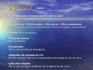 O que levar              - Carro


Kit de lâmpadas e fusíveis reserva para o carro
Sempre útil no caso de um imprevisto.

Óleo do carro + filtro do óleo + filtro de ar + filtro combustível
Caso usares óleo mineral, terás que fazer a troca na viagem. Leve do Brasil

Cambão Item obrigatório.

Triângulo reserva
Item obrigatório.

Ferramentas
Útil no caso de alguma emergência.

Adaptador de tomadas de 12v
Permite conectar mais de um equipamento na tomada de 12v do carro

Cabo para chupeta
Útil no caso de algum problema com a bateria do seu carro.
 