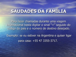 SAUDADES DA FAMÍLIA

    Para fazer chamadas durante uma viagem
internacional basta digitar o sinal “+” seguido do
 código do país e o número de destino desejado.

Exemplo: se eu estiver na Argentina e quiser ligar
        para casa: +55 47 3355-3717.
 