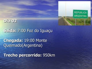 Dia 02

Saída: 7:00 Foz do Iguaçu

Chegada: 19:00 Monte
Queimado(Argentina)

Trecho percorrido: 950km
 