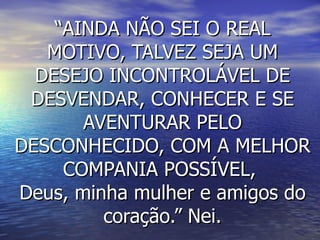 “AINDA NÃO SEI O REAL
   MOTIVO, TALVEZ SEJA UM
  DESEJO INCONTROLÁVEL DE
 DESVENDAR, CONHECER E SE
       AVENTURAR PELO
DESCONHECIDO, COM A MELHOR
     COMPANIA POSSÍVEL,
Deus, minha mulher e amigos do
         coração.” Nei.
 