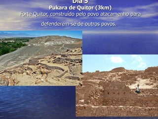 Dia 5
             Pukara de Quitor (3km)
Forte Quitor, construído pelo povo atacamenho para
        defenderem-se de outros povos.
 