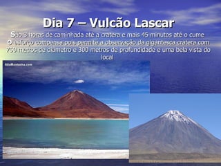 Dia 7 – Vulcão Lascar
 São 3 horas de caminhada até a cratera e mais 45 minutos até o cume
O esforço compensa pois permite a observação da gigantesca cratera com
750 metros de diâmetro e 300 metros de profundidade e uma bela vista do
                                local
 