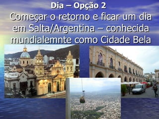 Dia – Opção 2
Começar o retorno e ficar um dia
em Salta/Argentina – conhecida
mundialemnte como Cidade Bela
 