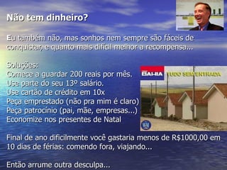 Não tem dinheiro?

Eu também não, mas sonhos nem sempre são fáceis de
conquistar, e quanto mais difícil melhor a recompensa...

Soluções:
Comece a guardar 200 reais por mês.
Use parte do seu 13º salário.
Use cartão de crédito em 10x
Peça emprestado (não pra mim é claro)
Peça patrocínio (pai, mãe, empresas...)
Economize nos presentes de Natal

Final de ano dificilmente você gastaria menos de R$1000,00 em
10 dias de férias: comendo fora, viajando...

Então arrume outra desculpa...
 