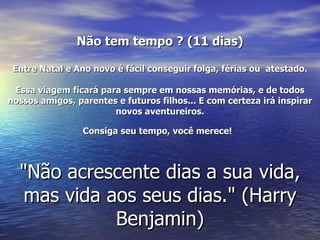 Não tem tempo ? (11 dias)

 Entre Natal e Ano novo é fácil conseguir folga, férias ou atestado.

 Essa viagem ficará para sempre em nossas memórias, e de todos
nossos amigos, parentes e futuros filhos... E com certeza irá inspirar
                       novos aventureiros.

                 Consiga seu tempo, você merece!




  "Não acrescente dias a sua vida,
   mas vida aos seus dias." (Harry
             Benjamin)
 