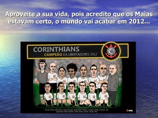 Aproveite a sua vida, pois acredito que os Maias
 estavam certo, o mundo vai acabar em 2012...
 