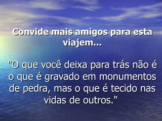 Convide mais amigos para esta
           viajem...

"O que você deixa para trás não é
o que é gravado em monumentos
de pedra, mas o que é tecido nas
        vidas de outros."
 