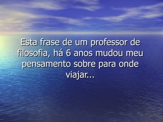 Esta frase de um professor de
filosofia, há 6 anos mudou meu
  pensamento sobre para onde
              viajar...
 