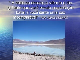 “ A noite no deserto o silêncio é tão
gritante que você escuta seu coração
      bater e você sente uma paz
    incomparável” Prof. Aquiles (Assevim)
 