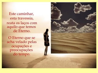 Este caminhar,
  esta travessia,
reata os laços com
aquilo que temos
    de Eterno.
 O Eterno que se
acha velado pelas
   ocupações e
  preocupações
    do tempo.
 