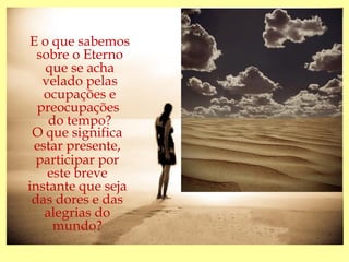 E o que sabemos
  sobre o Eterno
    que se acha
   velado pelas
   ocupações e
  preocupações
    do tempo?
 O que significa
 estar presente,
  participar por
    este breve
instante que seja
 das dores e das
   alegrias do
     mundo?
 